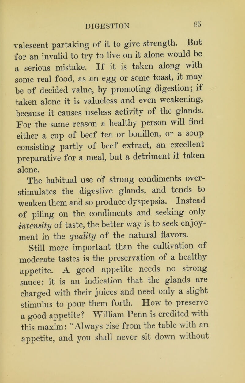 valescent partaking of it to give strength. But for an invalid to try to live on it alone would be a serious mistake. If it is taken along with some real food, as an egg or some toast, it may be of decided value, by promoting digestion; if taken alone it is valueless and even weakening, because it causes useless activity of the glands. For the same reason a healthy person will find either a cup of beef tea or bouillon, or a soup consisting partly of beef extract, an excellent preparative for a meal, but a detriment if taken alone. The habitual use of strong condiments over- stimulates the digestive glands, and tends to weaken them and so produce dyspepsia. Instead of piling on the condiments and seeking only intensity of taste, the better way is to seek enjoy- ment in the quality of the natural flavors. Still more important than the cultivation of moderate tastes is the preservation of a healthy appetite. A good appetite needs no strong sauce; it is an indication that the glands are charged with their juices and need only a slight stimulus to pour them forth. How to preserve a good appetite? William Penn is credited with this maxim: “Always rise from the table with an appetite, and you shall never sit down without