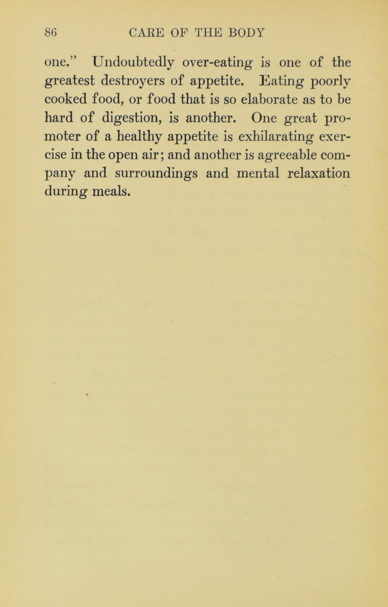 one.” Undoubtedly over-eating is one of the greatest destroyers of appetite. Eating poorly cooked food, or food that is so elaborate as to be hard of digestion, is another. One great pro- moter of a healthy appetite is exhilarating exer- cise in the open air; and another is agreeable com- pany and surroundings and mental relaxation during meals.