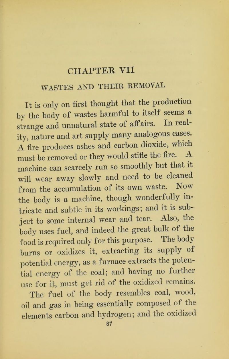 CHAPTER VII WASTES AND THEIR REMOVAL It is only on first thought that the production by the body of wastes harmful to itself seems a strange and unnatural state of affairs. In real- ity, nature and art supply many analogous cases. A fire produces ashes and carbon dioxide, which must be removed or they would stifle the fire. A machine can scarcely run so smoothly but that it will wear away slowly and need to be cleaned from the accumulation of its own waste. Now the body is a machine, though wonderfully in- tricate and subtle in its workings; and it is sub- ject to some internal wear and tear. Also, the body uses fuel, and indeed the great bulk of the food is required only for this purpose. The body burns or oxidizes it, extracting its supply of potential energy, as a furnace extracts the poten- tial energy of the coal; and having no further use for it, must get rid of the oxidized remains. The fuel of the body resembles coal, wood, oil and gas in being essentially composed of the elements carbon and hydrogen; and the oxidized