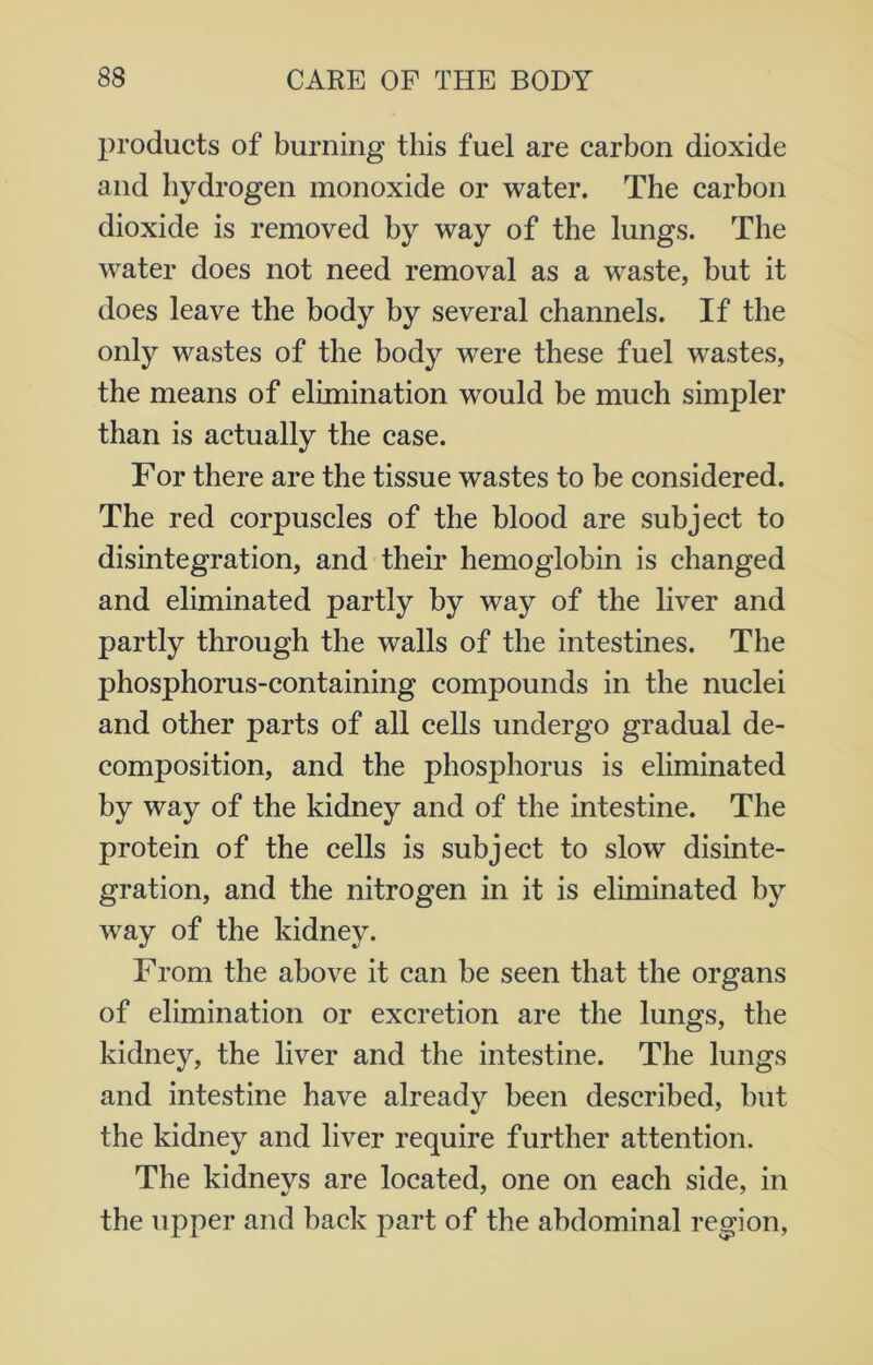products of burning this fuel are carbon dioxide and hydrogen monoxide or water. The carbon dioxide is removed by way of the lungs. The water does not need removal as a waste, but it does leave the body by several channels. If the only wastes of the body were these fuel wastes, the means of elimination would be much simpler than is actually the case. For there are the tissue wastes to be considered. The red corpuscles of the blood are subject to disintegration, and their hemoglobin is changed and eliminated partly by way of the liver and partly through the walls of the intestines. The phosphorus-containing compounds in the nuclei and other parts of all cells undergo gradual de- composition, and the phosphorus is eliminated by way of the kidney and of the intestine. The protein of the cells is subject to slow disinte- gration, and the nitrogen in it is eliminated by way of the kidney. From the above it can be seen that the organs of elimination or excretion are the lungs, the kidney, the liver and the intestine. The lungs and intestine have already been described, but the kidney and liver require further attention. The kidneys are located, one on each side, in the upper and back part of the abdominal region,