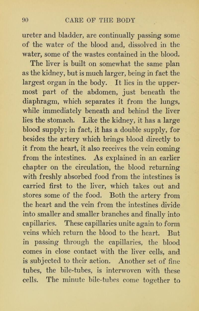 ureter and bladder, are continually passing some of the water of the blood and, dissolved in the water, some of the wastes contained in the blood. The liver is built on somewhat the same plan as the kidney, but is much larger, being in fact the largest organ in the body. It lies in the upper- most part of the abdomen, just beneath the diaphragm, which separates it from the lungs, while immediately beneath and behind the liver lies the stomach. Like the kidney, it has a large blood supply; in fact, it has a double supply, for besides the artery which brings blood directly to it from the heart, it also receives the vein coming from the intestines. As explained in an earlier chapter on the circulation, the blood returning with freshly absorbed food from the intestines is carried first to the liver, which takes out and stores some of the food. Both the artery from the heart and the vein from the intestines divide into smaller and smaller branches and finally into capillaries. These capillaries unite again to form veins which return the blood to the heart. But in passing through the capillaries, the blood comes in close contact with the liver cells, and is subjected to their action. Another set of fine tubes, the bile-tubes, is interwoven with these cells. The minute bile-tubes come together to