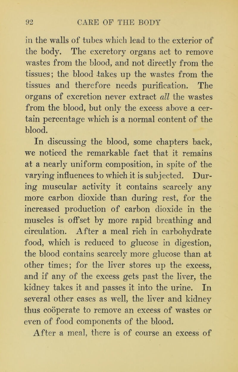 in the walls of tubes which lead to the exterior of the body. The excretory organs act to remove wastes from the blood, and not directly from the tissues; the blood takes up the wastes from the tissues and therefore needs purification. The organs of excretion never extract all the wastes from the blood, but only the excess above a cer- tain percentage which is a normal content of the blood. In discussing the blood, some chapters back, we noticed the remarkable fact that it remains at a nearly uniform composition, in spite of the varying influences to which it is subjected. Dur- ing muscular activity it contains scarcely any more carbon dioxide than during rest, for the increased production of carbon dioxide in the muscles is offset by more rapid breathing and circulation. After a meal rich in carbohydrate food, which is reduced to glucose in digestion, the blood contains scarcely more glucose than at other times; for the liver stores up the excess, and if any of the excess gets past the liver, the kidney takes it and passes it into the urine. In several other cases as well, the liver and kidney thus cooperate to remove an excess of wastes or even of food components of the blood. After a meal, there is of course an excess of