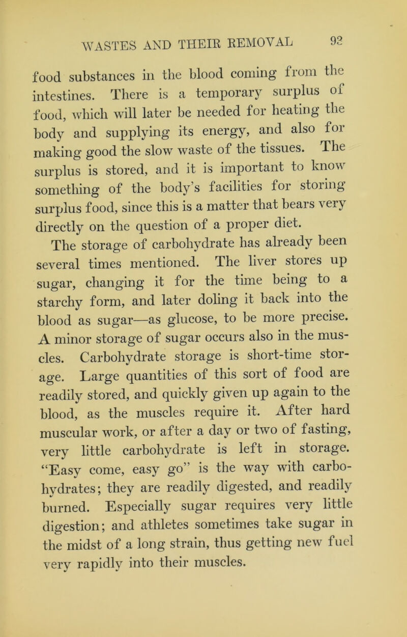 food substances in the blood coming from the intestines. There is a temporary surplus oi food, which will later be needed tor heating the body and supplying its energy, and also for making good the slow waste of the tissues. The surplus is stored, and it is important to know something of the body s facilities for stoiing surplus food, since this is a matter that beais v eiy directly on the question of a proper diet. The storage of carbohydrate has already been several times mentioned. The liver stoies up sugar, changing it for the time being to a starchy form, and later doling it back into the blood as sugar—as glucose, to be more precise. A minor storage of sugar occurs also in the mus- cles. Carbohydrate storage is short-time stor- age. Large quantities of this sort of food are readily stored, and quickly given up again to the blood, as the muscles require it. After hard muscular work, or after a day or two of fasting, verv little carbohydrate is left in storage. “Easy come, easy go” is the way with carbo- hydrates; they are readily digested, and readily burned. Especially sugar requires very little digestion; and athletes sometimes take sugar in the midst of a long strain, thus getting new fuel very rapidly into their muscles.