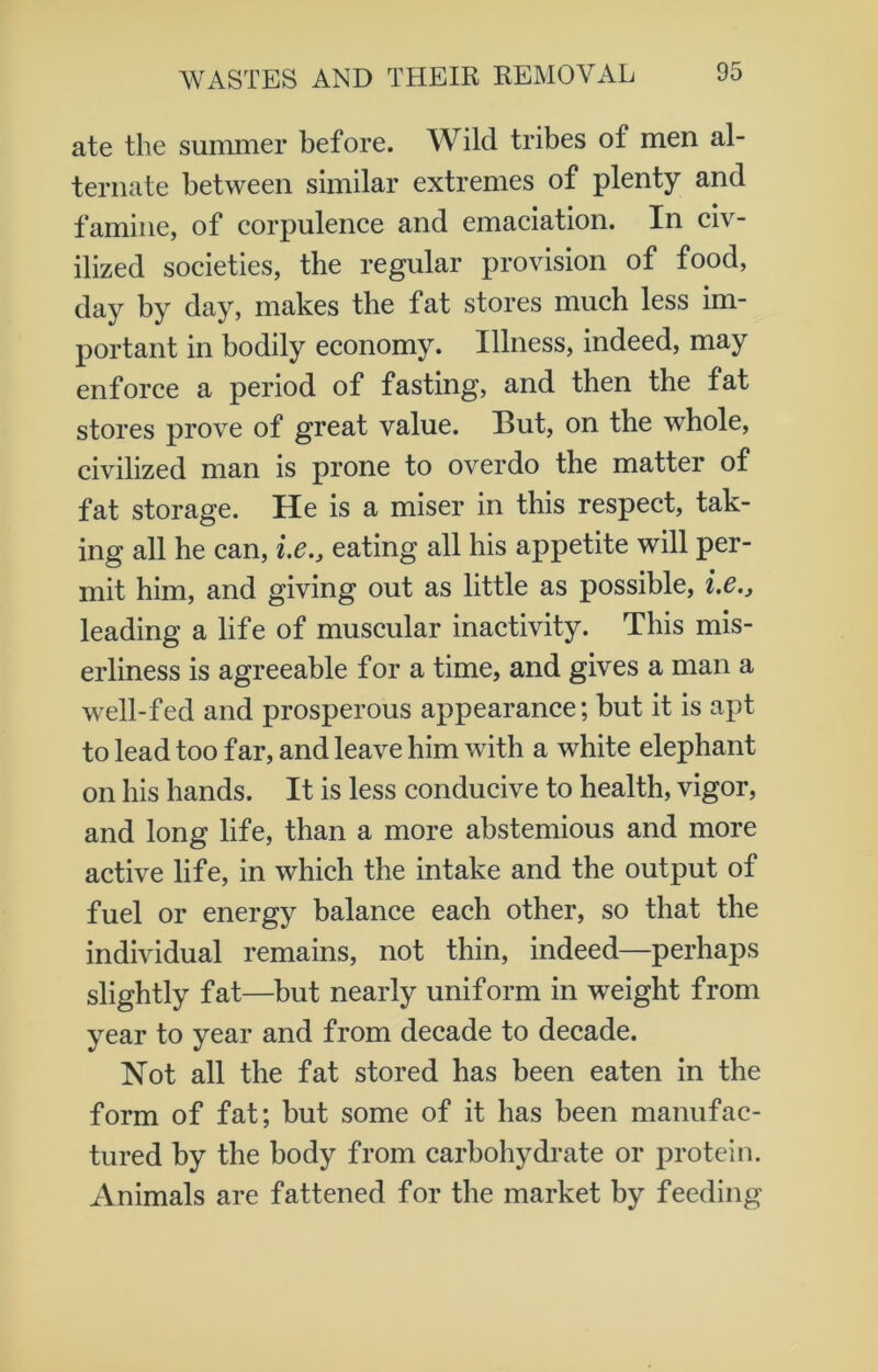 ate the summer before. Wild tribes of men al- ternate between similar extremes of plenty and famine, of corpulence and emaciation. In civ- ilized societies, the regular provision of food, day by day, makes the fat stores much less im- portant in bodily economy. Illness, indeed, may enforce a period of fasting, and then the fat stores prove of great value. Hut, on the whole, civilized man is prone to overdo the matter of fat storage. He is a miser in this respect, tak- ing all he can, i.e.} eating all his appetite will per- mit him, and giving out as little as possible, i.e., leading a life of muscular inactivity. This mis- erliness is agreeable for a time, and gives a man a well-fed and prosperous appearance; but it is apt to lead too far, and leave him with a white elephant on his hands. It is less conducive to health, vigor, and long life, than a more abstemious and more active life, in which the intake and the output of fuel or energy balance each other, so that the individual remains, not thin, indeed—perhaps slightly fat—but nearly uniform in weight from year to year and from decade to decade. Not all the fat stored has been eaten in the form of fat; but some of it has been manufac- tured by the body from carbohydrate or protein. Animals are fattened for the market by feeding