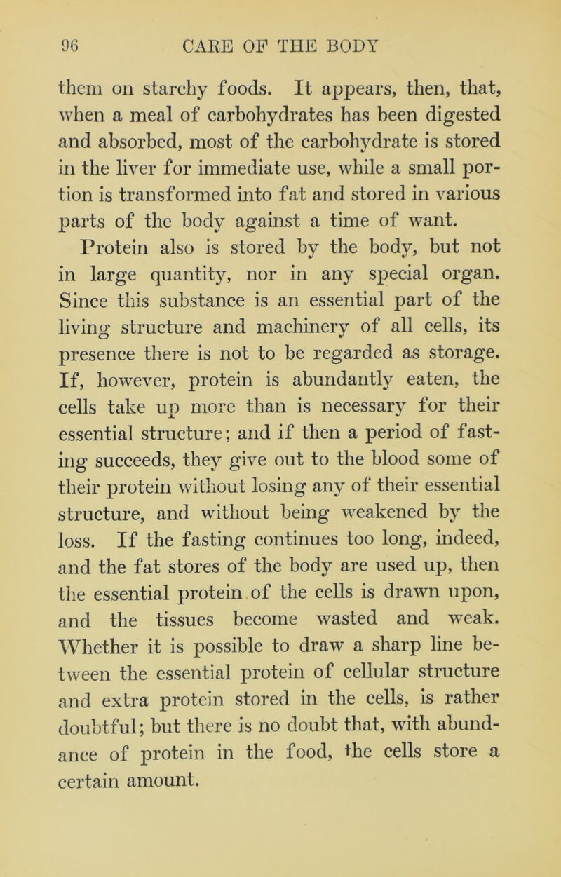 them on starchy foods. It appears, then, that, when a meal of carbohydrates has been digested and absorbed, most of the carbohydrate is stored in the liver for immediate use, while a small por- tion is transformed into fat and stored in various parts of the body against a time of want. Protein also is stored by the body, but not in large quantity, nor in any special organ. Since this substance is an essential part of the living structure and machinery of all cells, its presence there is not to be regarded as storage. If, however, protein is abundantly eaten, the cells take up more than is necessary for their essential structure; and if then a period of fast- ing succeeds, they give out to the blood some of their protein without losing any of their essential structure, and without being weakened by the loss. If the fasting continues too long, indeed, and the fat stores of the body are used up, then the essential protein of the cells is drawn upon, and the tissues become wasted and weak. Whether it is possible to draw a sharp line be- tween the essential protein of cellular structure and extra protein stored in the cells, is rather doubtful; but there is no doubt that, with abund- ance of protein in the food, the cells store a certain amount.