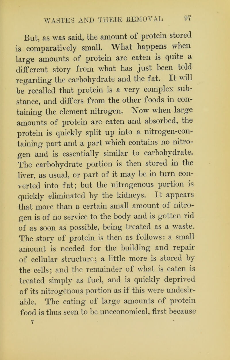 But, as was said, the amount ot protein stored is comparatively small. What happens when large amounts of protein are eaten is quite a different story from what has just been told regarding the carbohydrate and the fat. It will be recalled that protein is a very complex sub- stance, and differs from the other foods in con- taining the element nitrogen. Now when large amounts of protein are eaten and absorbed, the protein is quickly split up into a nitrogen-con- taining part and a part which contains no nitro- gen and is essentially similar to carbohydrate. The carbohydrate portion is then stored in the liver, as usual, or part of it may be in turn con- verted into fat; but the nitrogenous portion is quickly eliminated by the kidneys. It appears that more than a certain small amount of nitro- gen is of no service to the body and is gotten rid of as soon as possible, being treated as a waste. The story of protein is then as follows: a small amount is needed for the building and repair of cellular structure; a little more is stored by the cells; and the remainder of what is eaten is treated simply as fuel, and is quickly deprived of its nitrogenous portion as if this were undesir- able. The eating of large amounts of protein food is thus seen to be uneconomical, first because 7