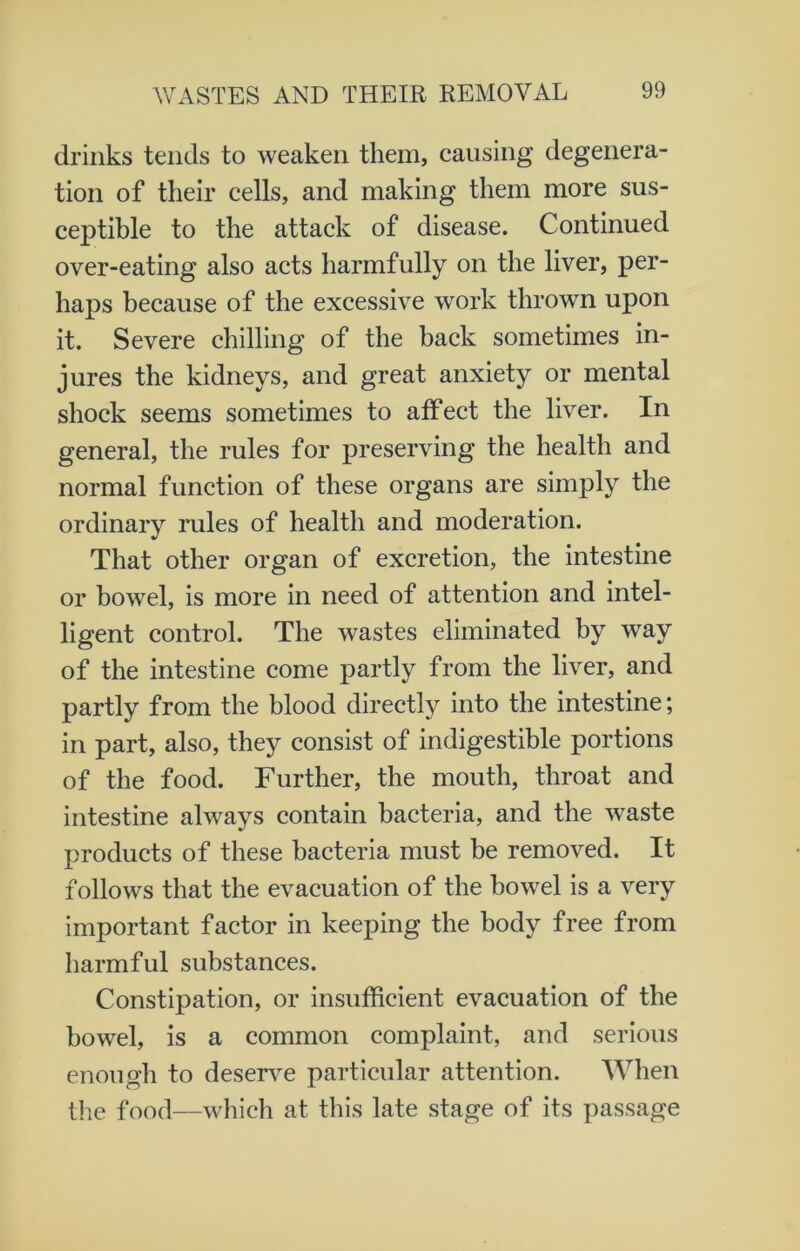 drinks tends to weaken them, causing degenera- tion of their cells, and making them more sus- ceptible to the attack of disease. Continued over-eating also acts harmfully on the liver, per- haps because of the excessive work thrown upon it. Severe chilling of the back sometimes in- jures the kidneys, and great anxiety or mental shock seems sometimes to affect the liver. In general, the rules for preserving the health and normal function of these organs are simply the ordinary rules of health and moderation. That other organ of excretion, the intestine or bowel, is more in need of attention and intel- ligent control. The wastes eliminated by way of the intestine come partly from the liver, and partly from the blood directly into the intestine; in part, also, they consist of indigestible portions of the food. Further, the mouth, throat and intestine always contain bacteria, and the waste products of these bacteria must be removed. It follows that the evacuation of the bowel is a very important factor in keeping the body free from harmful substances. Constipation, or insufficient evacuation of the bowel, is a common complaint, and serious enough to deserve particular attention. When the food—which at this late stage of its passage