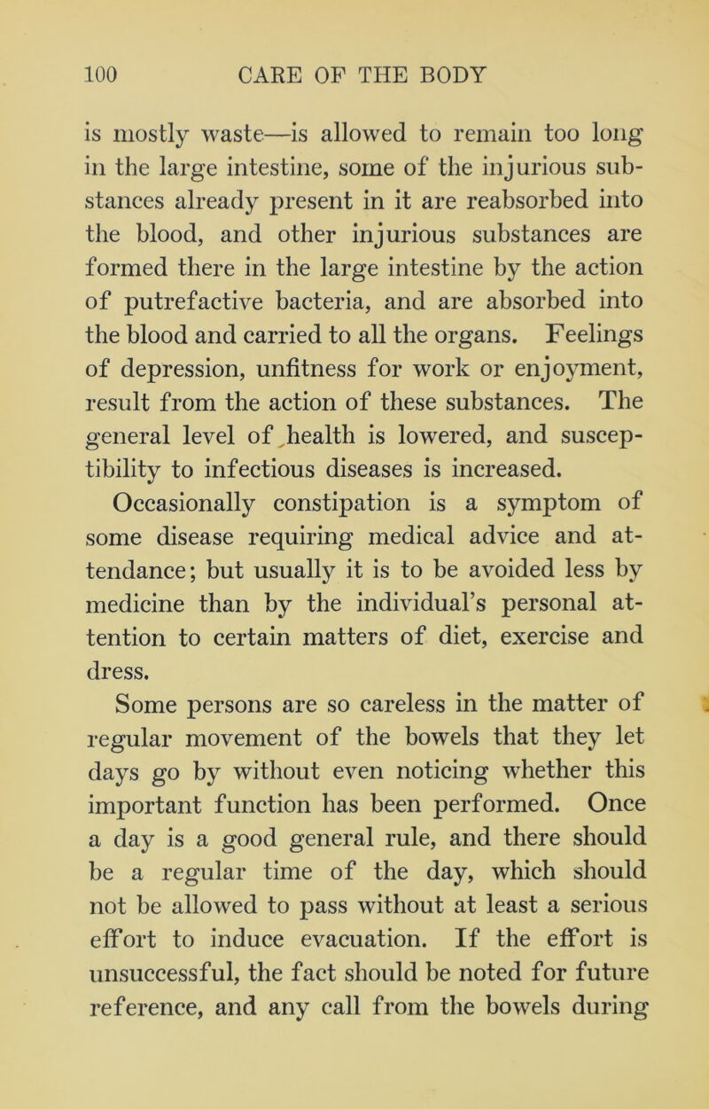 is mostly waste—is allowed to remain too long in the large intestine, some of the injurious sub- stances already present in it are reabsorbed into the blood, and other injurious substances are formed there in the large intestine by the action of putrefactive bacteria, and are absorbed into the blood and carried to all the organs. Feelings of depression, unfitness for work or enjoyment, result from the action of these substances. The general level of ^health is lowered, and suscep- tibility to infectious diseases is increased. Occasionally constipation is a symptom of some disease requiring medical advice and at- tendance; but usually it is to be avoided less by medicine than by the individual’s personal at- tention to certain matters of diet, exercise and dress. Some persons are so careless in the matter of regular movement of the bowels that they let days go by without even noticing whether this important function has been performed. Once a day is a good general rule, and there should be a regular time of the day, which should not be allowed to pass without at least a serious effort to induce evacuation. If the effort is unsuccessful, the fact should be noted for future reference, and any call from the bowels during