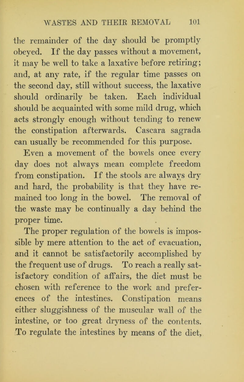 the remainder of the day should he promptly obeyed. If the day passes without a movement, it may be well to take a laxative before retiring; and, at any rate, if the regular time passes on the second day, still without success, the laxative should ordinarily be taken. Each individual should be acquainted with some mild drug, which acts strongly enough without tending to renew the constipation afterwards. Cascara sagrada can usually be recommended for this purpose. Even a movement of the bowels once every day does not always mean complete freedom from constipation. If the stools are always dry and hard, the probability is that they have re- mained too long in the bowel. The removal of the waste may be continually a day behind the proper time. The proper regulation of the bowels is impos- sible by mere attention to the act of evacuation, and it cannot be satisfactorily accomplished bjr the frequent use of drugs. To reach a really sat- isfactory condition of affairs, the diet must be chosen with reference to the work and prefer- ences of the intestines. Constipation means either sluggishness of the muscular wall of the intestine, or too great dryness of the contents. To regulate the intestines by means of the diet,