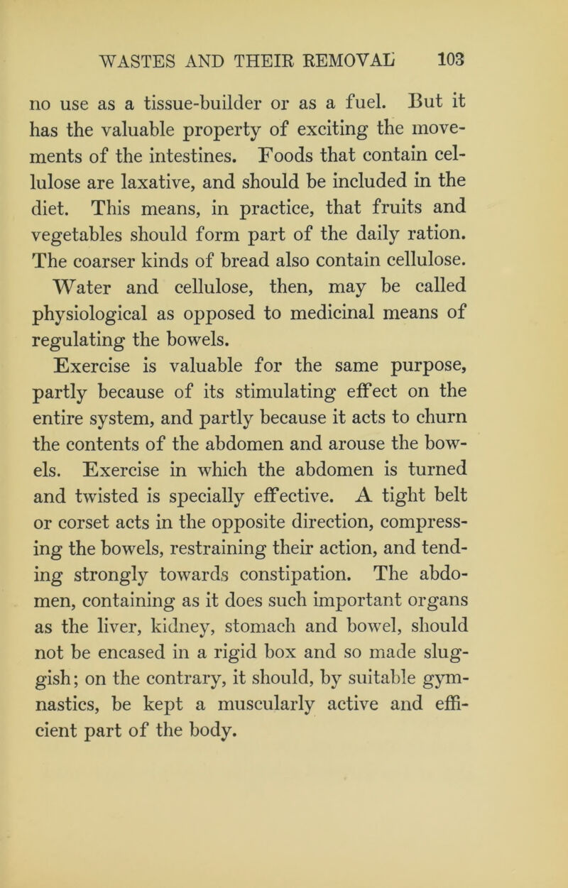 no use as a tissue-builder or as a fuel. But it has the valuable property of exciting the move- ments of the intestines. Foods that contain cel- lulose are laxative, and should be included in the diet. This means, in practice, that fruits and vegetables should form part of the daily ration. The coarser kinds of bread also contain cellulose. Water and cellulose, then, may be called physiological as opposed to medicinal means of regulating the bowels. Exercise is valuable for the same purpose, partly because of its stimulating effect on the entire system, and partly because it acts to churn the contents of the abdomen and arouse the bow- els. Exercise in which the abdomen is turned and twisted is specially effective. A tight belt or corset acts in the opposite direction, compress- ing the bowels, restraining their action, and tend- ing strongly towards constipation. The abdo- men, containing as it does such important organs as the liver, kidney, stomach and bowel, should not be encased in a rigid box and so made slug- gish ; on the contrary, it should, by suitable gym- nastics, be kept a muscularly active and effi- cient part of the body.