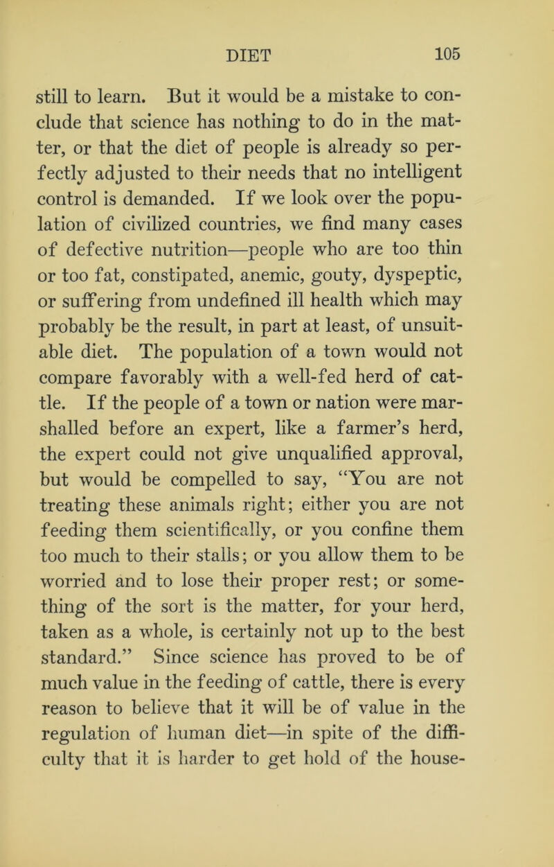 still to learn. But it would be a mistake to con- clude that science has nothing to do in the mat- ter, or that the diet of people is already so per- fectly adjusted to their needs that no intelligent control is demanded. If we look over the popu- lation of civilized countries, we find many cases of defective nutrition—people who are too thin or too fat, constipated, anemic, gouty, dyspeptic, or suffering from undefined ill health which may probably be the result, in part at least, of unsuit- able diet. The population of a town would not compare favorably with a well-fed herd of cat- tle. If the people of a town or nation were mar- shalled before an expert, like a farmer’s herd, the expert could not give unqualified approval, but would be compelled to say, “You are not treating these animals right; either you are not feeding them scientifically, or you confine them too much to their stalls; or you allow them to be worried and to lose their proper rest; or some- thing of the sort is the matter, for your herd, taken as a whole, is certainly not up to the best standard.” Since science has proved to be of much value in the feeding of cattle, there is every reason to believe that it will be of value in the regulation of human diet—in spite of the diffi- culty that it is harder to get hold of the house-