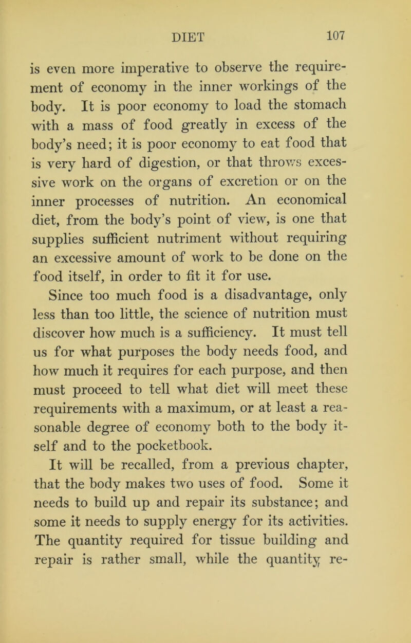 is even more imperative to observe the require- ment of economy in the inner workings of the body. It is poor economy to load the stomach with a mass of food greatly in excess of the body’s need; it is poor economy to eat food that is very hard of digestion, or that throws exces- sive work on the organs of excretion or on the inner processes of nutrition. An economical diet, from the body’s point of view, is one that supplies sufficient nutriment without requiring an excessive amount of work to be done on the food itself, in order to fit it for use. Since too much food is a disadvantage, only less than too little, the science of nutrition must discover how much is a sufficiency. It must tell us for what purposes the body needs food, and how much it requires for each purpose, and then must proceed to tell what diet will meet these requirements with a maximum, or at least a rea- sonable degree of economy both to the body it- self and to the pocketbook. It will be recalled, from a previous chapter, that the body makes two uses of food. Some it needs to build up and repair its substance; and some it needs to supply energy for its activities. The quantity required for tissue building and repair is rather small, while the quantity re-