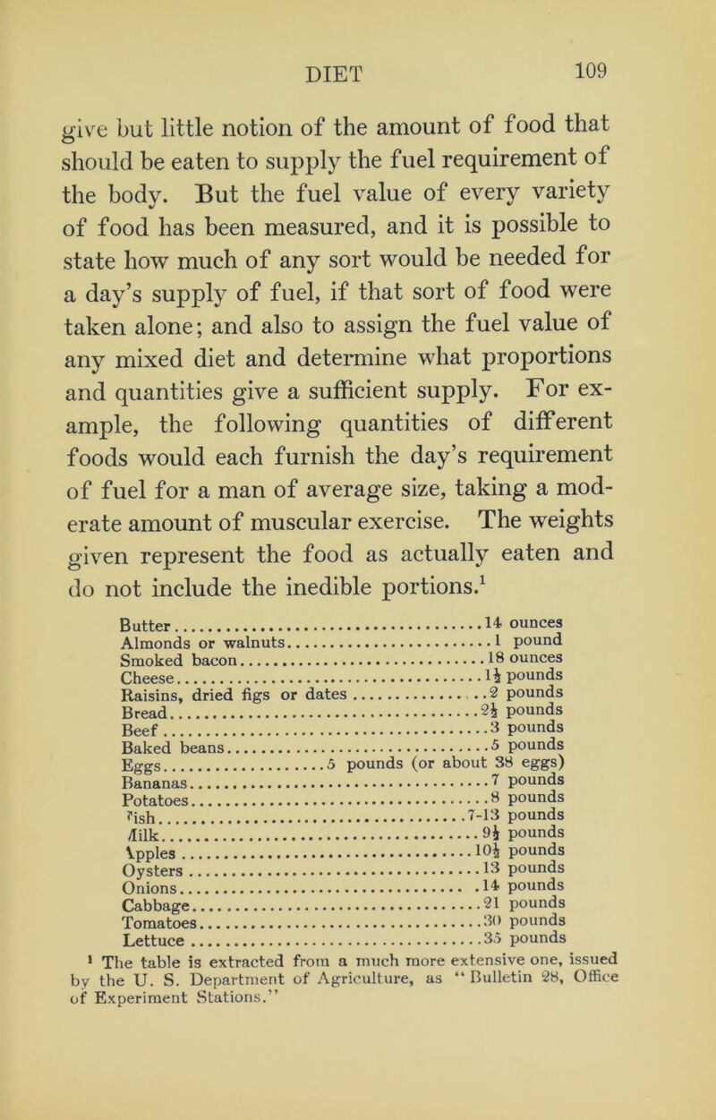 give but little notion of the amount of food that should be eaten to supply the fuel requirement ol the body. But the fuel value of every variety of food has been measured, and it is possible to state how much of any sort would be needed for a day’s supply of fuel, if that sort of food were taken alone; and also to assign the fuel value of any mixed diet and determine what proportions and quantities give a sufficient supply. For ex- ample, the following quantities of different foods would each furnish the day’s requirement of fuel for a man of average size, taking a mod- erate amount of muscular exercise. The weights given represent the food as actually eaten and do not include the inedible portions.1 Butter 14. ounces Almonds or walnuts 1 pound Smoked bacon 18 ounces Cheese H pounds Raisins, dried figs or dates 2 pounds Bread 2£ pounds Beef 3 pounds Baked beans 5 pounds Eggs 5 pounds (or about 38 eggs) Bananas 7 pounds Potatoes 3 pounds Tish 7-13 pounds /lilk.7.7.7.7. pounds Ypples 104 pounds Oysters 13 pounds Onions 14 pounds Cabbage 21 pounds Tomatoes 30 pounds Lettuce 3.5 pounds 1 The table is extracted from a much more extensive one, issued by the U. S. Department of Agriculture, as “Bulletin 28, Office of Experiment Stations.”