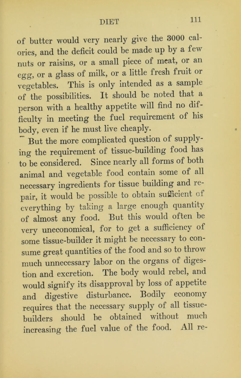 of butter would very nearly give the 3000 cal- ories, and the deficit could be made up by a few nuts or raisins, or a small piece of meat, or an egg, or a glass of milk, or a little fresh fiuit 01 vegetables. This is only intended as a sample of the possibilities. It should be noted that a person with a healthy appetite will find no dif- ficulty in meeting the fuel requirement of his body, even if he must live cheaply. ~ But the more complicated question of supply- ing the requirement of tissue-building food has to be considered. Since nearly all forms of both animal and vegetable food contain some of all necessary ingredients for tissue building and re- pair, it would be possible to obtain sufficient of everything by taking a large enough quantity of almost any food. But this would often be very uneconomical, for to get a sufficiency of some tissue-builder it might be necessaiy to con- sume great quantities of the food and so to thiow much unnecessary labor on the organs of diges- tion and excretion. The body would rebel, and would signify its disapproval by loss of appetite and digestive disturbance. Bodily economy requires that the necessary supply of all tissue- builders should be obtained without much increasing the fuel value of the food. All re-