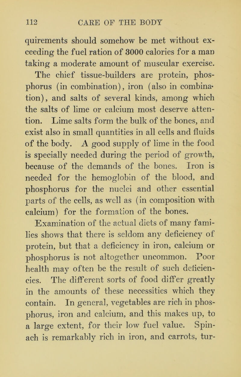 quirements should somehow be met without ex- ceeding the fuel ration of 3000 calories for a man taking a moderate amount of muscular exercise. The chief tissue-builders are protein, phos- phorus (in combination), iron (also in combina* tion), and salts of several kinds, among which the salts of lime or calcium most deserve atten- tion. Lime salts form the bulk of the bones, and exist also in small quantities in all cells and fluids of the body. A good supply of lime in the food is specially needed during the period of growth, because of the demands of the bones. Iron is needed for the hemoglobin of the blood, and phosphorus for the nuclei and other essential parts of the cells, as well as (in composition with calcium) for the formation of the bones. Examination of the actual diets of many fami- lies shows that there is seldom any deficiency of protein, but that a deficiency in iron, calcium or phosphorus is not altogether uncommon. Poor health may often be the result of such deficien- cies. The different sorts of food differ greatly in the amounts of these necessities which they contain. In general, vegetables are rich in phos- phorus, iron and calcium, and this makes up, to a large extent, for their low fuel value. Spin- ach is remarkably rich in iron, and carrots, tur-