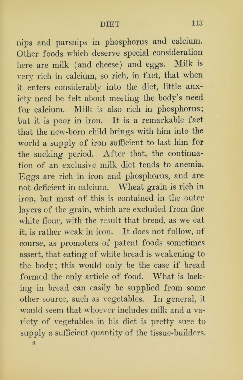 nips and parsnips in phosphorus and calcium. Other foods which deserve special consideration here are milk (and cheese) and eggs. Milk is very rich in calcium, so rich, in fact, that when it enters considerably into the diet, little anx- iety need be felt about meeting the body’s need for calcium. Milk is also rich in phosphorus; but it is poor in iron. It is a remarkable fact that the new-born child brings with him into the world a supply of iron sufficient to last him for the sucking period. After that, the continua- tion of an exclusive milk diet tends to anemia. Eggs are rich in iron and phosphorus, and are not deficient in calcium. Wheat grain is rich in iron, but most of this is contained in the outer layers of the grain, which are excluded from fine white flour, with the result that bread, as we eat it, is rather weak in iron. It does not follow, of course, as promoters of patent foods sometimes assert, that eating of white bread is weakening to the body; this wrould only be the case if bread formed the only article of food. What is lack- ing in bread can easily be supplied from some other source, such as vegetables. In general, it would seem that whoever includes milk and a va- riety of vegetables in his diet is pretty sure to supply a sufficient quantity of the tissue-builders. 8