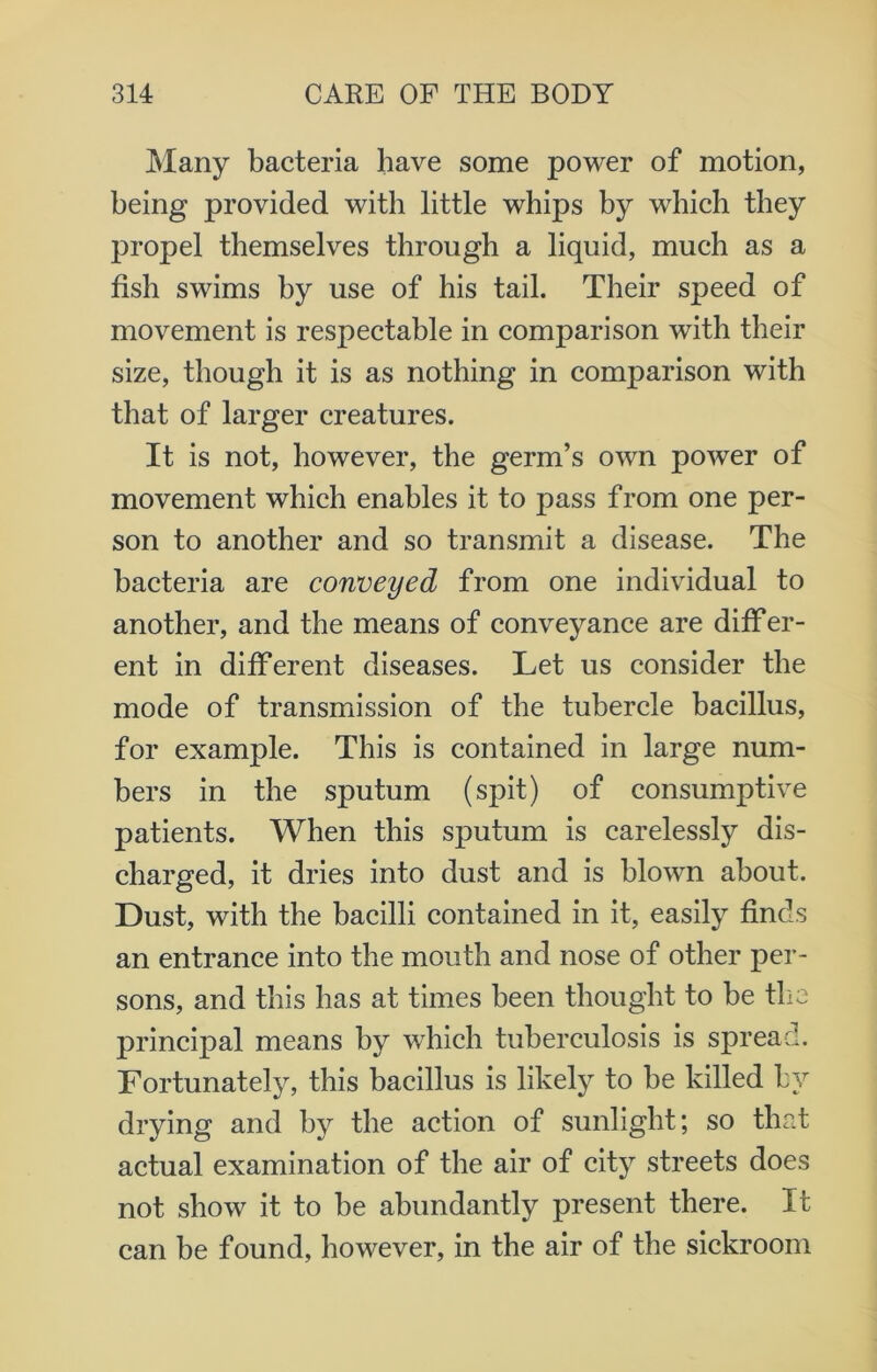 Many bacteria have some power of motion, being provided with little whips by which they propel themselves through a liquid, much as a fish swims by use of his tail. Their speed of movement is respectable in comparison with their size, though it is as nothing in comparison with that of larger creatures. It is not, however, the germ’s own power of movement which enables it to pass from one per- son to another and so transmit a disease. The bacteria are conveyed from one individual to another, and the means of conveyance are differ- ent in different diseases. Let us consider the mode of transmission of the tubercle bacillus, for example. This is contained in large num- bers in the sputum (spit) of consumptive patients. When this sputum is carelessly dis- charged, it dries into dust and is blown about. Dust, with the bacilli contained in it, easily finds an entrance into the mouth and nose of other per- sons, and this has at times been thought to be the principal means by which tuberculosis is spread. Fortunately, this bacillus is likely to be killed by drying and by the action of sunlight; so that actual examination of the air of city streets does not show it to be abundantly present there. It can be found, however, in the air of the sickroom