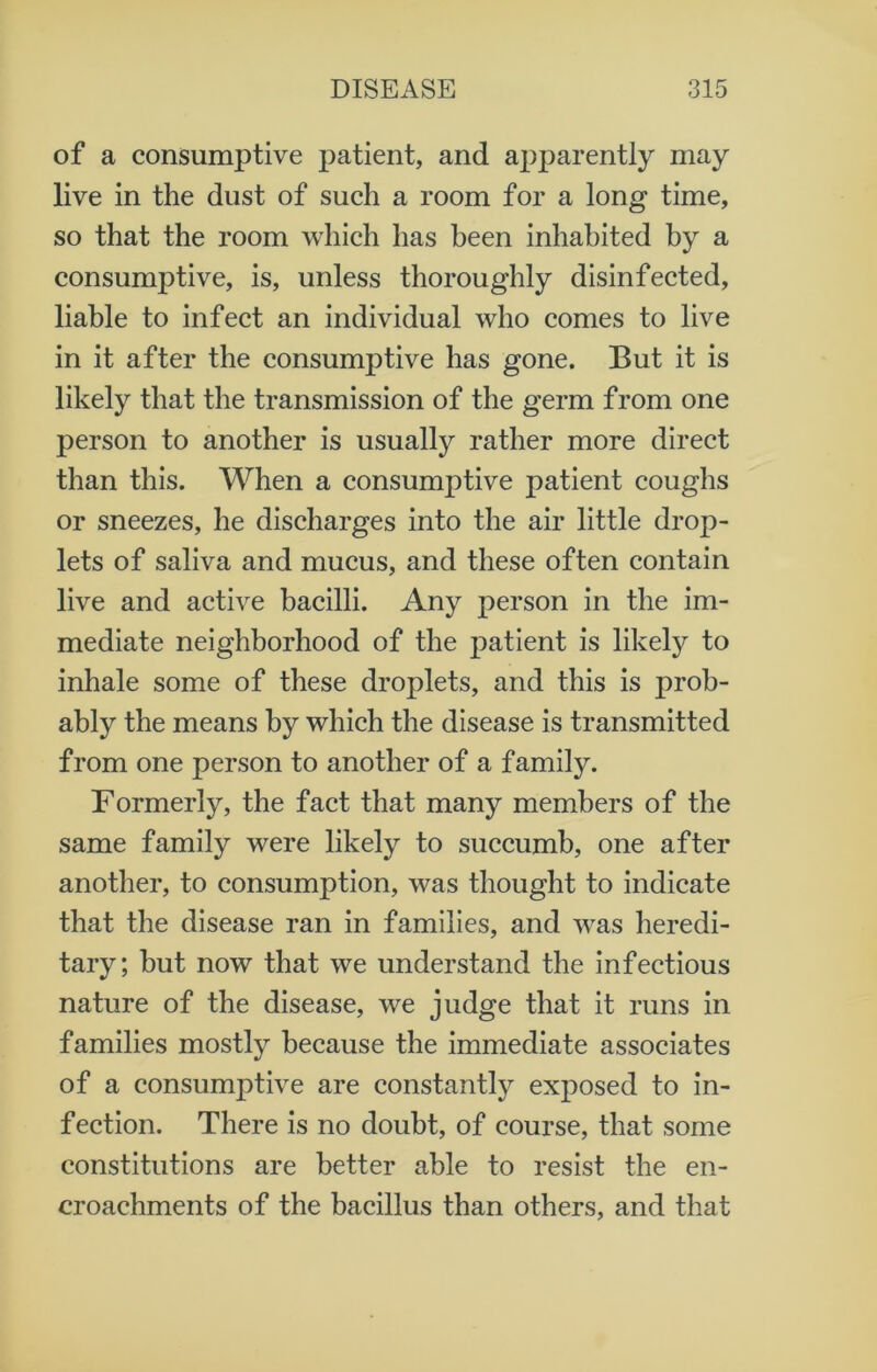 of a consumptive patient, and apparently may live in the dust of such a room for a long time, so that the room which has been inhabited by a consumptive, is, unless thoroughly disinfected, liable to infect an individual who comes to live in it after the consumptive has gone. But it is likely that the transmission of the germ from one person to another is usually rather more direct than this. When a consumptive patient coughs or sneezes, he discharges into the air little drop- lets of saliva and mucus, and these often contain live and active bacilli. Any person in the im- mediate neighborhood of the patient is likely to inhale some of these droplets, and this is prob- ably the means by which the disease is transmitted from one person to another of a family. Formerly, the fact that many members of the same family were likely to succumb, one after another, to consumption, was thought to indicate that the disease ran in families, and was heredi- tary; but now that we understand the infectious nature of the disease, we judge that it runs in families mostly because the immediate associates of a consumptive are constantly exposed to in- fection. There is no doubt, of course, that some constitutions are better able to resist the en- croachments of the bacillus than others, and that