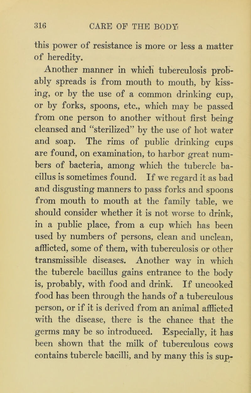 this power of resistance is more or less a matter of heredity. Another manner in which tuberculosis prob- ably spreads is from mouth to mouth, by kiss- ing, or by the use of a common drinking cup, or by forks, spoons, etc., which may be passed from one person to another without first being cleansed and “sterilized’’ by the use of hot water and soap. The rims of public drinking cups are found, on examination, to harbor great num- bers of bacteria, among which the tubercle ba- cillus is sometimes found. If we regard it as bad and disgusting manners to pass forks and spoons from mouth to mouth at the family table, we should consider whether it is not worse to drink, in a public place, from a cup which has been used by numbers of persons, clean and unclean, afflicted, some of them, with tuberculosis or other transmissible diseases. Another way in which the tubercle bacillus gains entrance to the body is, probably, with food and drink. If uncooked food has been through the hands of a tuberculous person, or if it is derived from an animal afflicted with the disease, there is the chance that the germs may be so introduced. Especially, it has been shown that the milk of tuberculous cows contains tubercle bacilli, and by many this is sup-