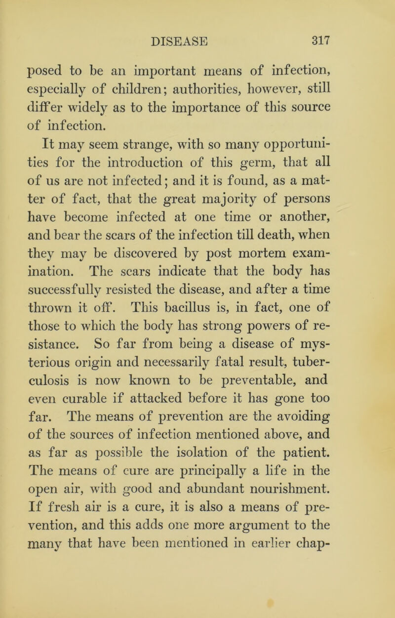 posed to be an important means of infection, especially of children; authorities, however, still differ widely as to the importance of this source of infection. It may seem strange, with so many opportuni- ties for the introduction of this germ, that all of us are not infected; and it is found, as a mat- ter of fact, that the great majority of persons have become infected at one time or another, and bear the scars of the infection till death, when they may be discovered by post mortem exam- ination. The scars indicate that the body has successfully resisted the disease, and after a time thrown it off. This bacillus is, in fact, one of those to which the body has strong powers of re- sistance. So far from being a disease of mys- terious origin and necessarily fatal result, tuber- culosis is now known to be preventable, and even curable if attacked before it has gone too far. The means of prevention are the avoiding of the sources of infection mentioned above, and as far as possible the isolation of the patient. The means of cure are principally a life in the open air, with good and abundant nourishment. If fresh air is a cure, it is also a means of pre- vention, and this adds one more argument to the many that have been mentioned in earlier chap-