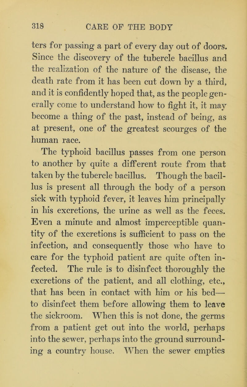 ters for passing a part of every day out of doors. Since the discovery of the tubercle bacillus and the realization of the nature of the disease, the death rate from it has been cut down by a third, and it is confidently hoped that, as the people gen- erally come to understand how to fight it, it may become a thing of the past, instead of being, as at present, one of the greatest scourges of the human race. The typhoid bacillus passes from one person to another by quite a different route from that taken by the tubercle bacillus. Though the bacil- lus is present all through the body of a person sick with typhoid fever, it leaves him principally in his excretions, the urine as well as the feces. Even a minute and almost imperceptible quan- tity of the excretions is sufficient to jrnss on the infection, and consequently those who have to care for the typhoid patient are quite often in- fected. The rule is to disinfect thoroughly the excretions of the patient, and all clothing, etc., that has been in contact with him or his bed— to disinfect them before allowing them to leave the sickroom. When this is not done, the germs from a patient get out into the world, perhaps into the sewer, perhaps into the ground surround- ing a country house. When the sewer empties