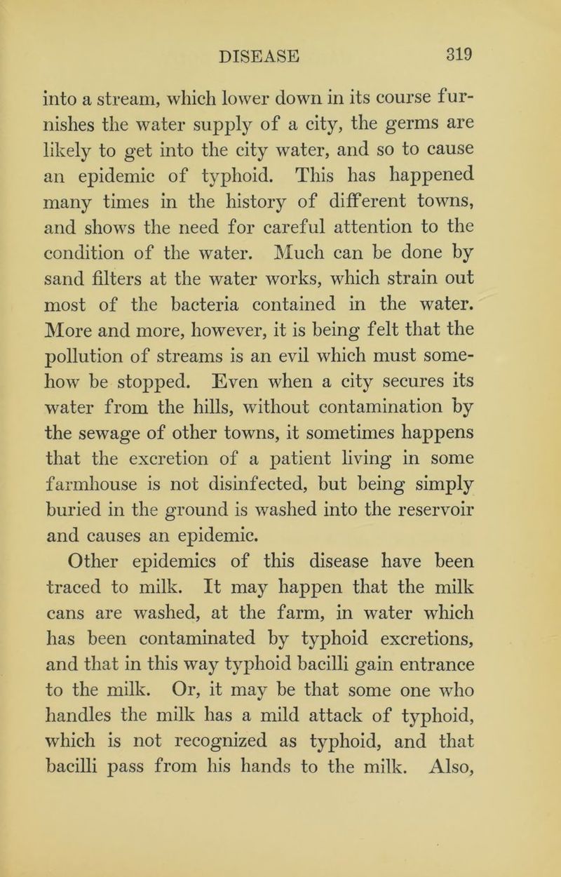 into a stream, which lower down in its course fur- nishes the water supply of a city, the germs are likely to get into the city water, and so to cause an epidemic of typhoid. This has happened many times in the history of different towns, and shows the need for careful attention to the condition of the water. Much can be done by sand filters at the water works, which strain out most of the bacteria contained in the water. More and more, however, it is being felt that the pollution of streams is an evil which must some- how be stopped. Even when a city secures its water from the hills, without contamination by the sewage of other towns, it sometimes happens that the excretion of a patient living in some farmhouse is not disinfected, but being simply buried in the ground is washed into the reservoir and causes an epidemic. Other epidemics of this disease have been traced to milk. It may happen that the milk cans are washed, at the farm, in water which has been contaminated by typhoid excretions, and that in this way typhoid bacilli gain entrance to the milk. Or, it may be that some one who handles the milk has a mild attack of typhoid, which is not recognized as typhoid, and that bacilli pass from his hands to the milk. Also,