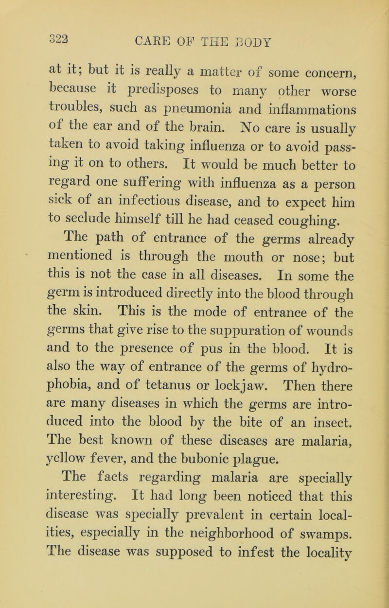 at it; but it is really a matter of some concern, because it jjredisposes to many other worse troubles, such as pneumonia and inflammations of the ear and of the brain. No care is usually taken to avoid taking influenza or to avoid pass- ing it on to others. It would be much better to regard one suffering with influenza as a person sick of an infectious disease, and to expect him to seclude himself till he had ceased coughing. The path of entrance of the germs already mentioned is through the mouth or nose; but this is not the case in all diseases. In some the germ is introduced directly into the blood through the skin. This is the mode of entrance of the germs that give rise to the suppuration of wounds and to the presence of pus in the blood. It is also the way of entrance of the germs of hydro- phobia, and of tetanus or lockjaw. Then there are many diseases in which the germs are intro- duced into the blood by the bite of an insect. The best known of these diseases are malaria, yellow fever, and the bubonic plague. The facts regarding malaria are specially interesting. It had long been noticed that this disease was specially prevalent in certain local- ities, especially in the neighborhood of swamps. The disease was supposed to infest the locality