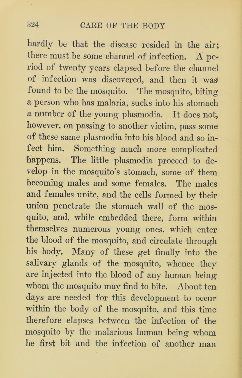 hardly be that the disease resided in the air; there must be some channel of infection. A pe- riod of twenty years elapsed before the channel of infection was discovered, and then it was found to be the mosquito. The mosquito, biting a person who has malaria, sucks into his stomach a number of the young plasmodia. It does not, however, on passing to another victim, pass some of these same plasmodia into his blood and so in- fect him. Something much more complicated happens. The little plasmodia proceed to de- velop in the mosquito’s stomach, some of them becoming males and some females. The males and females unite, and the cells formed by their union penetrate the stomach wall of the mos- quito, and, while embedded there, form within themselves numerous young ones, which enter the blood of the mosquito, and circulate through his body. Many of these get finally into the salivary glands of the mosquito, whence they are injected into the blood of any human being whom the mosquito may find to bite. About ten days are needed for this development to occur within the body of the mosquito, and this time therefore elapses between the infection of the mosquito by the malarious human being whom he first bit and the infection of another man