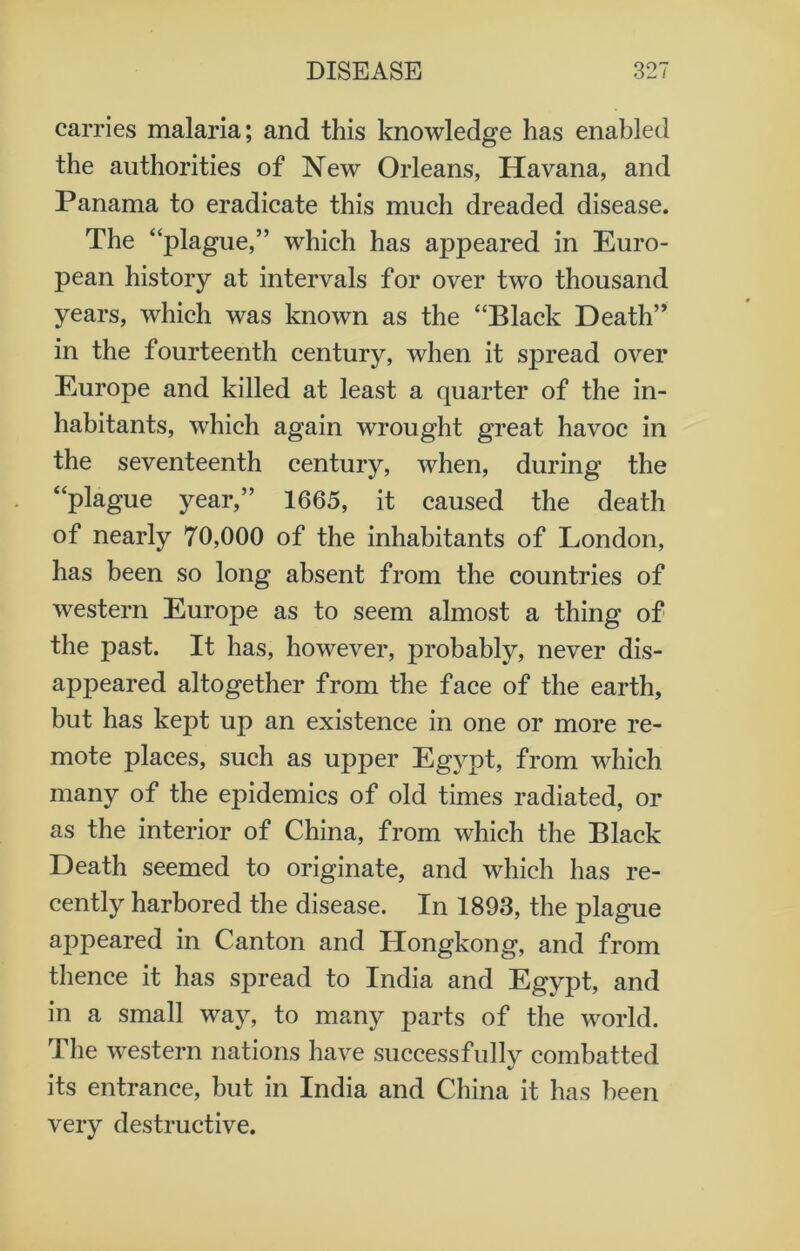 carries malaria; and this knowledge has enabled the authorities of New Orleans, Havana, and Panama to eradicate this much dreaded disease. The “plague,” which has appeared in Euro- pean history at intervals for over two thousand years, which was known as the “Black Death” in the fourteenth century, when it spread over Europe and killed at least a quarter of the in- habitants, which again wrought great havoc in the seventeenth century, when, during the “plague year,” 1665, it caused the death of nearly 70,000 of the inhabitants of London, has been so long absent from the countries of western Europe as to seem almost a thing of the past. It has, however, probably, never dis- appeared altogether from the face of the earth, but has kept up an existence in one or more re- mote places, such as upper Egypt, from which many of the epidemics of old times radiated, or as the interior of China, from which the Black Death seemed to originate, and which has re- cently harbored the disease. In 1893, the plague appeared in Canton and Hongkong, and from thence it has spread to India and Egypt, and in a small way, to many parts of the world. The western nations have successfully combatted its entrance, but in India and China it has been very destructive.