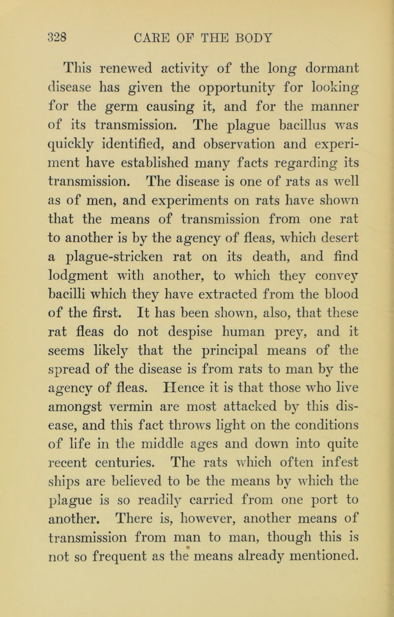 This renewed activity of the long dormant disease has given the opportunity for looking for the germ causing it, and for the manner of its transmission. The plague bacillus was quickly identified, and observation and experi- ment have established many facts regarding its transmission. The disease is one of rats as well as of men, and experiments on rats have shown that the means of transmission from one rat to another is by the agency of fleas, which desert a plague-stricken rat on its death, and find lodgment with another, to which they convey bacilli which they have extracted from the blood of the first. It has been shown, also, that these rat fleas do not despise human prey, and it seems likely that the principal means of the spread of the disease is from rats to man by the agency of fleas. Hence it is that those who live amongst vermin are most attacked by this dis- ease, and this fact throws light on the conditions of life in the middle ages and down into quite recent centuries. The rats which often infest ships are believed to be the means by which the plague is so readity carried from one port to another. There is, however, another means of transmission from man to man, though this is not so frequent as the means already mentioned.
