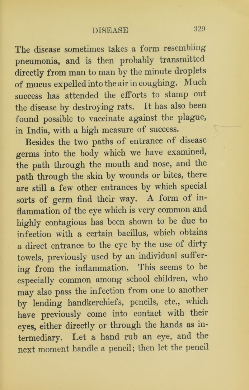 The disease sometimes takes a form resembling pneumonia, and is then probably transmitted directly from man to man by the minute droplets of mucus expelled into the air in coughing. Much success has attended the efforts to stamp out the disease by destroying rats. It has also been found possible to vaccinate against the plague, in India, with a high measure of success. Besides the two paths of entrance of disease germs into the body which we have examined, the path through the mouth and nose, and the path through the skin by wounds or bites, there are still a few other entrances by which special sorts of germ find their way. A form of in- flammation of the eye which is very common and highly contagious has been shown to be due to infection with a certain bacillus, which obtains a direct entrance to the eye by the use of dirty towels, previously used by an individual suffer- ing from the inflammation. This seems to be especially common among school children, who may also pass the infection from one to another by lending handkerchiefs, pencils, etc., which have previously come into contact with their eyes, either directly or through the hands as in- termediary. Let a hand rub an eye, and the next moment handle a pencil; then let the pencil