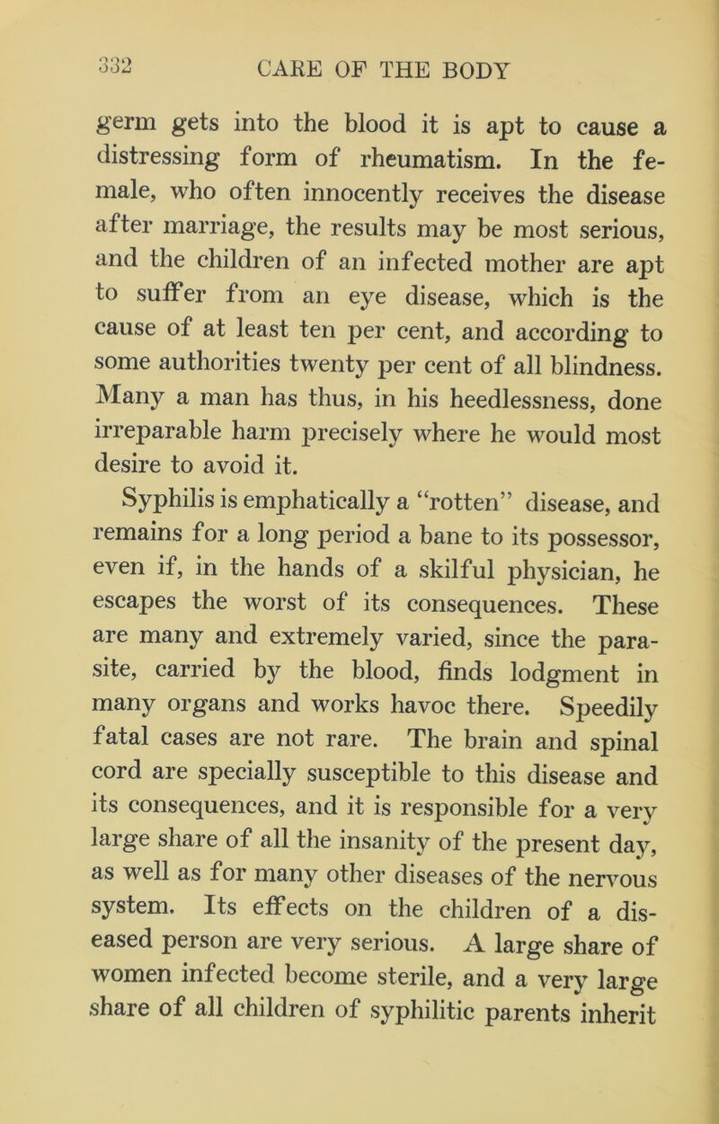 germ gets into the blood it is apt to cause a distressing form of rheumatism. In the fe- male, who often innocently receives the disease after marriage, the results may be most serious, and the children of an infected mother are apt to suffer from an eye disease, which is the cause of at least ten per cent, and according to some authorities twenty per cent of all blindness. Many a man has thus, in his heedlessness, done irreparable harm precisely where he would most desire to avoid it. Syphilis is emphatically a “rotten” disease, and remains for a long period a bane to its possessor, even if, in the hands of a skilful physician, he escapes the worst of its consequences. These are many and extremely varied, since the para- site, carried by the blood, finds lodgment in many organs and works havoc there. Speedily fatal cases are not rare. The brain and spinal cord are specially susceptible to this disease and its consequences, and it is responsible for a very large share of all the insanity of the present day, as well as for many other diseases of the nervous system. Its effects on the children of a dis- eased person are very serious. A large share of women infected become sterile, and a very large share of all children of syphilitic parents inherit