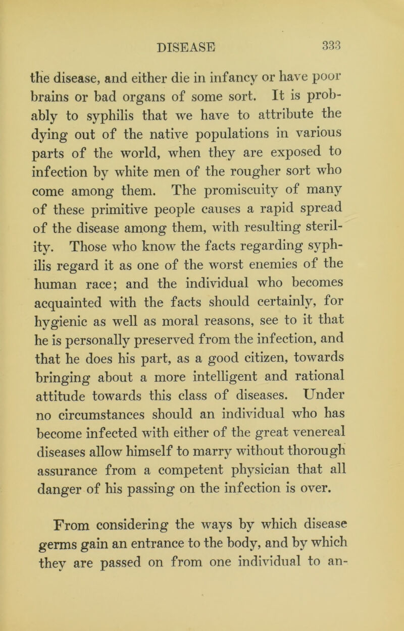 the disease, and either die in infancy or have poor brains or bad organs of some sort. It is prob- ably to syphilis that we have to attribute the dying out of the native populations in various parts of the world, when they are exposed to infection by white men of the rougher sort who come among them. The promiscuity of many of these primitive people causes a rapid spread of the disease among them, with resulting steril- ity. Those who know the facts regarding syph- ilis regard it as one of the worst enemies of the human race; and the individual who becomes acquainted with the facts should certainly, for hygienic as well as moral reasons, see to it that he is personally preserved from the infection, and that he does his part, as a good citizen, towards bringing about a more intelligent and rational attitude towards this class of diseases. Under no circumstances should an individual who has become infected with either of the great venereal diseases allow himself to marry without thorough assurance from a competent physician that all danger of his passing on the infection is over. From considering the ways by which disease germs gain an entrance to the body, and by which they are passed on from one individual to an-