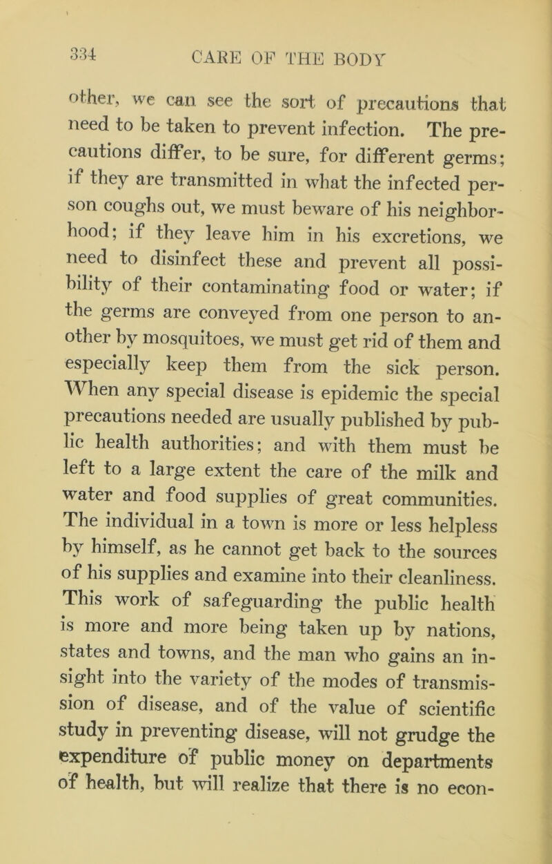 other, we can see the sort of precautions that need to be taken to prevent infection. The pre- cautions differ, to be sure, for different germs; if they are transmitted in what the infected per- son coughs out, we must beware of his neighbor- hood; if they leave him in his excretions, we need to disinfect these and prevent all possi- bility of their contaminating food or water; if the germs are conveyed from one person to an- other by mosquitoes, we must get rid of them and especially keep them from the sick person. When any special disease is epidemic the special precautions needed are usually published by pub- lic health authorities; and with them must be left to a large extent the care of the milk and water and food supplies of great communities. The individual in a town is more or less helpless by himself, as he cannot get back to the sources of his supplies and examine into their cleanliness. This work of safeguarding the public health is more and more being taken up by nations, states and towns, and the man who gains an in- sight into the variety of the modes of transmis- sion of disease, and of the value of scientific study in preventing disease, will not grudge the expenditure of public money on departments of health, but will realize that there is no eeon-