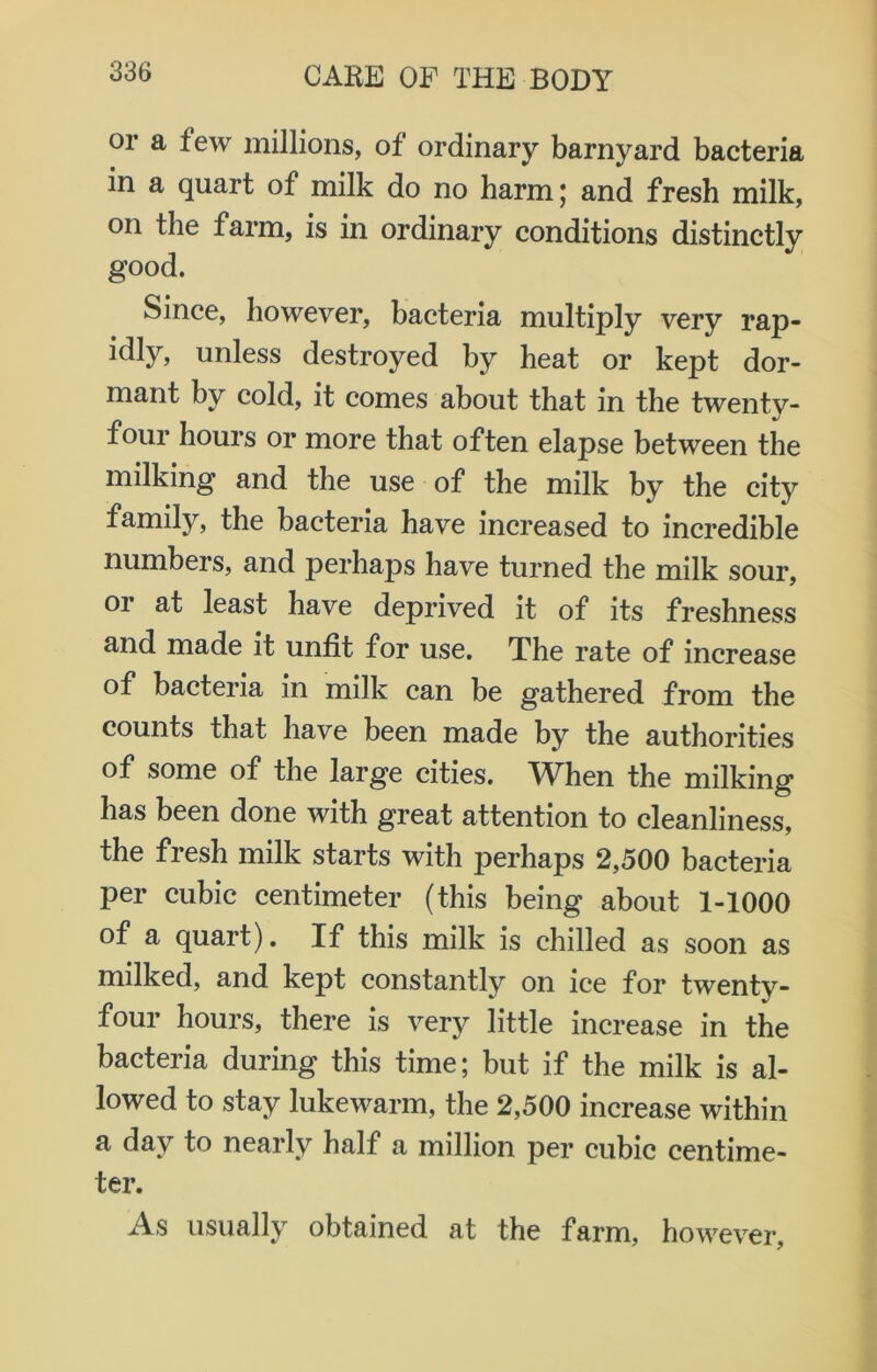 or a few millions, of ordinary barnyard bacteria in a quart of milk do no harm; and fresh milk, on the farm, is in ordinary conditions distinctly good. Since, however, bacteria multiply very rap- idly, unless destroyed by heat or kept dor- mant by cold, it comes about that in the twenty- four hours or more that often elapse between the milking and the use of the milk by the city family, the bacteria have increased to incredible numbers, and perhaps have turned the milk sour, or at least have deprived it of its freshness and made it unfit for use. The rate of increase of bacteria in milk can be gathered from the counts that have been made by the authorities of some of the large cities. WTen the milking has been done with great attention to cleanliness, the fresh milk starts with perhaps 2,500 bacteria per cubic centimeter (this being about 1-1000 of a quart). If this milk is chilled as soon as milked, and kept constantly on ice for twenty- four hours, there is very little increase in the bacteria during this time; but if the milk is al- lowed to stay lukewarm, the 2,500 increase within a day to nearly half a million per cubic centime- ter. As usually obtained at the farm, however,