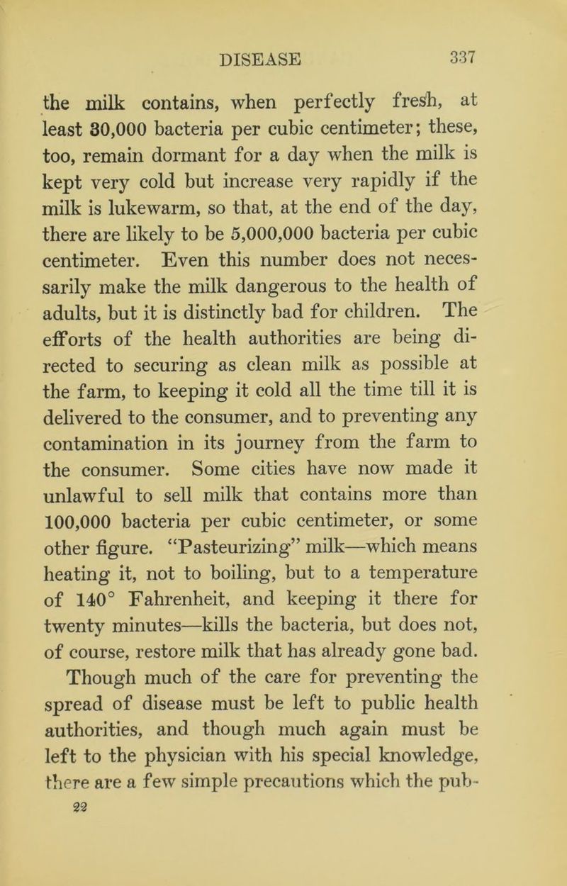 the milk contains, when perfectly fresh, at least 30,000 bacteria per cubic centimeter; these, too, remain dormant for a day when the milk is kept very cold but increase very rapidly if the milk is lukewarm, so that, at the end of the day, there are likely to be 5,000,000 bacteria per cubic centimeter. Even this number does not neces- sarily make the milk dangerous to the health of adults, but it is distinctly bad for children. The efforts of the health authorities are being di- rected to securing as clean milk as possible at the farm, to keeping it cold all the time till it is delivered to the consumer, and to preventing any contamination in its journey from the farm to the consumer. Some cities have now made it unlawful to sell milk that contains more than 100,000 bacteria per cubic centimeter, or some other figure. “Pasteurizing” milk—which means heating it, not to boiling, but to a temperature of 140° Fahrenheit, and keeping it there for twenty minutes—kills the bacteria, but does not, of course, restore milk that has already gone bad. Though much of the care for preventing the spread of disease must be left to public health authorities, and though much again must be left to the physician with his special knowledge, there are a few simple precautions which the pub- 22