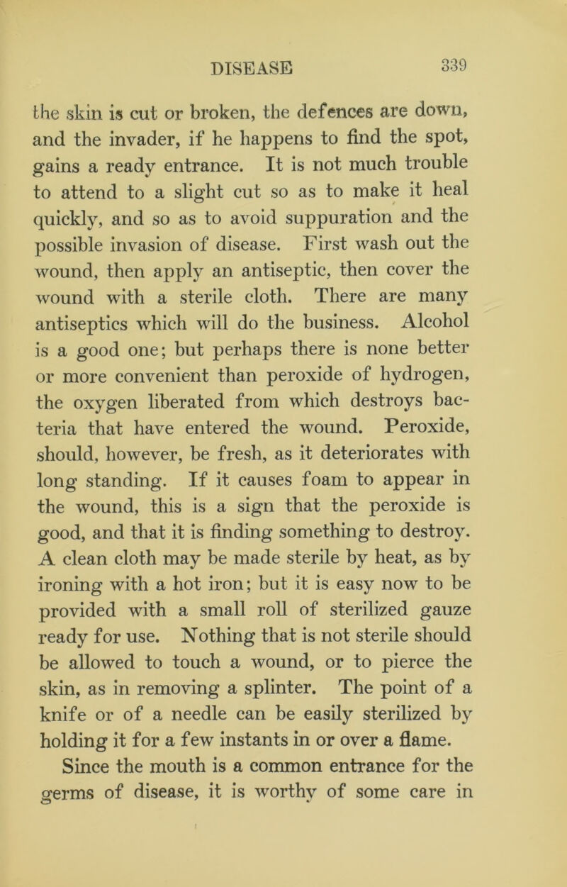the skin is cut or broken, the defences are down, and the invader, if he happens to find the spot, gains a ready entrance. It is not much trouble to attend to a slight cut so as to make it heal quickly, and so as to avoid suppuration and the possible invasion of disease. First wash out the wound, then apply an antiseptic, then cover the wound with a sterile cloth. There are many antiseptics which will do the business. Alcohol is a good one; but perhaps there is none better or more convenient than peroxide of hydrogen, the oxygen liberated from which destroys bac- teria that have entered the wound. Peroxide, should, however, be fresh, as it deteriorates with long standing. If it causes foam to appear in the wound, this is a sign that the peroxide is good, and that it is finding something to destroy. A clean cloth may be made sterile by heat, as by ironing with a hot iron; but it is easy now to be provided with a small roll of sterilized gauze ready for use. Nothing that is not sterile should be allowed to touch a wound, or to pierce the skin, as in removing a splinter. The point of a knife or of a needle can be easily sterilized by holding it for a few instants in or over a flame. Since the mouth is a common entrance for the o-erms of disease, it is worthv of some care in