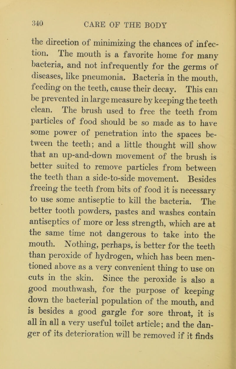 the direction of minimizing the chances of infec- tion. Ihe mouth is a favorite home for many bacteria, and not infrequently for the germs of diseases, like pneumonia. Bacteria in the mouth, feeding on the teeth, cause their decay. This can be prevented in large measure by keeping the teeth clean. The brush used to free the teeth from particles of food should be so made as to have some power of penetration into the spaces be- tween the teeth; and a little thought will show that an up-and-down movement of the brush is better suited to remove particles from between the teeth than a side-to-side movement. Besides freeing the teeth from bits of food it is necessary to use some antiseptic to kill the bacteria. The better tooth powders, pastes and washes contain antiseptics of more or less strength, which are at the same time not dangerous to take into the mouth. Nothing, perhaps, is better for the teeth than peroxide of hydrogen, which has been men- tioned above as a very convenient thing to use on cuts in the skin. Since the peroxide is also a good mouthwash, for the purpose of keeping down the bacterial population of the mouth, and is besides a good gargle for sore throat, it is all in all a very useful toilet article; and the dan- ger of its deterioration will be removed if it finds