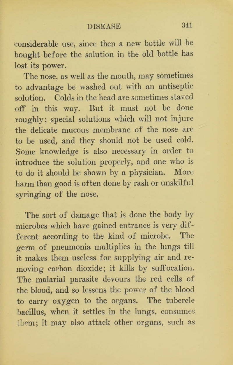 considerable use, since then a new bottle will be bought before the solution in the old bottle has lost its power. The nose, as well as the mouth, may sometimes to advantage be washed out with an antiseptic solution. Colds in the head are sometimes staved off in this way. But it must not be done roughly; special solutions which will not injure the delicate mucous membrane of the nose are to be used, and they should not be used cold. Some knowledge is also necessary in order to introduce the solution properly, and one who is to do it should be shown by a physician. More harm than good is often done by rash or unskilful syringing of the nose. The sort of damage that is done the body by microbes which have gained entrance is very dif- ferent according to the kind of microbe. The germ of pneumonia multiplies in the lungs till it makes them useless for supplying air and re- moving carbon dioxide; it kills by suffocation. The malarial parasite devours the red cells of the blood, and so lessens the power of the blood to carry oxygen to the organs. The tubercle bacillus, when it settles in the lungs, consumes them; it may also attack other organs, such as