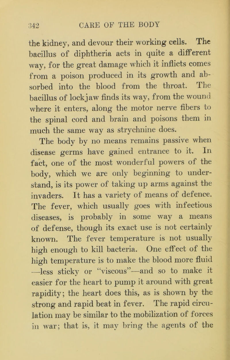 the kidney, and devour their working cells. The bacillus of diphtheria acts in quite a different way, for the great damage which it inflicts comes from a poison produced in its growth and ab- sorbed into the blood from the throat. The bacillus of lockjaw finds its way, from the wound where it enters, along the motor nerve fibers to the spinal cord and brain and poisons them in much the same way as strychnine does. The body by no means remains passive when disease germs have gained entrance to it. In fact, one of the most wonderful powers of the body, which we are only beginning to under- stand, is its power of taking up arms against the invaders. It has a variety of means of defence. The fever, which usually goes with infectious diseases, is probably in some way a means of defense, though its exact use is not certainly known. The fever temperature is not usually high enough to kill bacteria. One effect of the high temperature is to make the blood more fluid —less sticky or “viscous”—and so to make it easier for the heart to pump it around with great rapidity; the heart does this, as is shown by the strong and rapid beat in fever. The rapid circu- lation may be similar to the mobilization of forces in war; that is, it may bring the agents of the