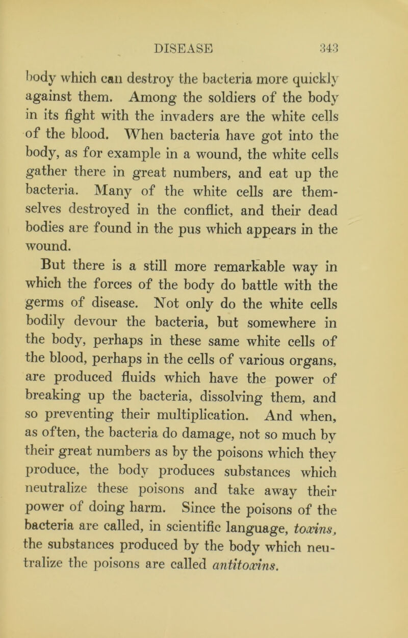 l)ody which can destroy the bacteria more quickly against them. Among the soldiers of the body in its fight with the invaders are the white cells of the blood. When bacteria have got into the body, as for example in a wound, the white cells gather there in great numbers, and eat up the bacteria. Many of the white cells are them- selves destroyed in the conflict, and their dead bodies are found in the pus which appears in the wound. But there is a still more remarkable way in which the forces of the body do battle with the germs of disease. Not only do the white cells bodily devour the bacteria, but somewhere in the body, perhaps in these same white cells of the blood, perhaps in the cells of various organs, are produced fluids which have the power of breaking up the bacteria, dissolving them, and so preventing their multiplication. And when, as often, the bacteria do damage, not so much by their great numbers as by the poisons which they produce, the body produces substances which neutralize these poisons and take away their power of doing harm. Since the poisons of the bacteria are called, in scientific language, toxins, the substances produced by the body which neu- tralize the poisons are called antitoxins.