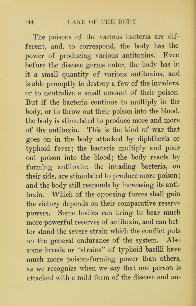 The poisons of the various bacteria are dif- ferent, and, to correspond, the body has the power of producing various antitoxins. Even before the disease germs enter, the body has in it a small quantity of various antitoxins, and is able promptly to destroy a few of the invaders, or to neutralize a small amount of their poison. But if the bacteria continue to multiply in the body, or to throw out their poison into the blood, the body is stimulated to produce more and more of the antitoxin. This is the kind of war that goes on in the body attacked by diphtheria or typhoid fever; the bacteria multiply and pour out poison into the blood; the body reacts by forming antitoxin; the invading bacteria, on their side, are stimulated to produce more poison; and the body still responds by increasing its anti- toxin. Which of the opposing forces shall gain the victory depends on their comparative reserve powers. Some bodies can bring to bear much more powerful reserves of antitoxin, and can bet- ter stand the severe strain which the conflict puts on the general endurance of the system. Also some breeds or “strains” of typhoid bacilli have much more poison-forming power than others, as we recognize when we say that one person is attacked with a mild form of the disease and an-