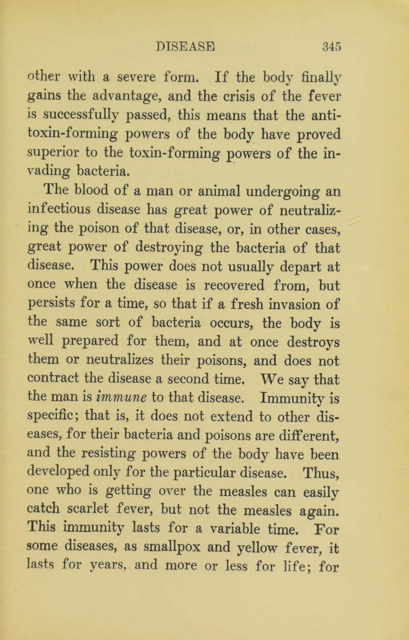 other with a severe form. If the body finally gains the advantage, and the crisis of the fever is successfully passed, this means that the anti- toxin-forming powers of the body have proved superior to the toxin-forming powers of the in- vading bacteria. The blood of a man or animal undergoing an infectious disease has great power of neutraliz- ing the poison of that disease, or, in other cases, great power of destroying the bacteria of that disease. This power does not usually depart at once when the disease is recovered from, but persists for a time, so that if a fresh invasion of the same sort of bacteria occurs, the body is well prepared for them, and at once destroys them or neutralizes their poisons, and does not contract the disease a second time. We say that the man is immune to that disease. Immunity is specific; that is, it does not extend to other dis- eases, for their bacteria and poisons are different, and the resisting powers of the body have been developed only for the particular disease. Thus, one who is getting over the measles can easily catch scarlet fever, but not the measles again. This immunity lasts for a variable time. For some diseases, as smallpox and yellow fever, it lasts for years, and more or less for life; for