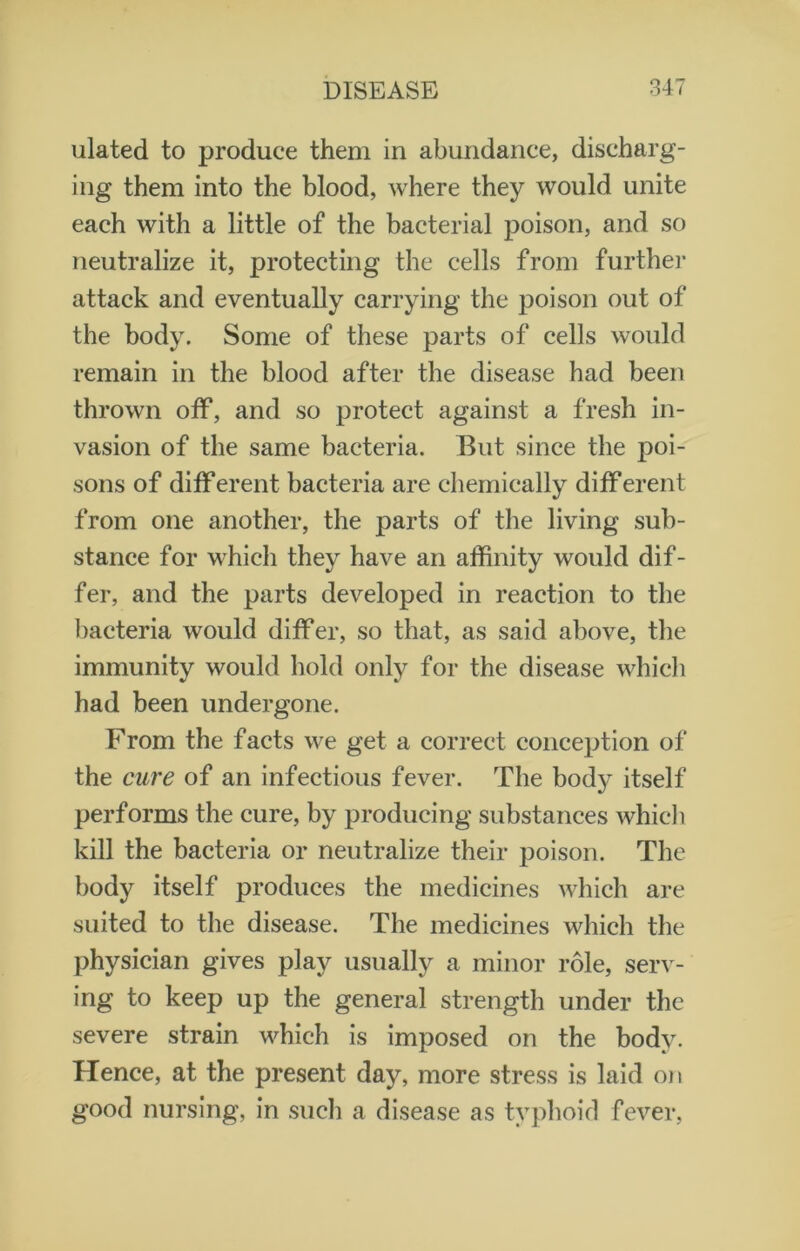 ulated to produce them in abundance, discharg- ing them into the blood, where they would unite each with a little of the bacterial poison, and so neutralize it, protecting the cells from further attack and eventually carrying the poison out of the body. Some of these parts of cells would remain in the blood after the disease had been thrown off, and so protect against a fresh in- vasion of the same bacteria. But since the poi- sons of different bacteria are chemically different from one another, the parts of the living sub- stance for which they have an affinity would dif- fer, and the parts developed in reaction to the bacteria would differ, so that, as said above, the immunity would hold only for the disease which had been undergone. From the facts we get a correct conception of the cure of an infectious fever. The bod}^ itself performs the cure, by producing substances which kill the bacteria or neutralize their poison. The body itself produces the medicines which are suited to the disease. The medicines which the physician gives play usually a minor role, serv- ing to keep up the general strength under the severe strain which is imposed on the body. Hence, at the present day, more stress is laid on good nursing, in such a disease as typhoid fever,