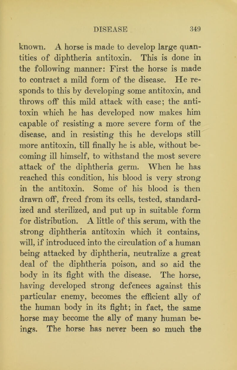 known. A horse is made to develop large quan- tities of diphtheria antitoxin. This is done in the following manner: First the horse is made to contract a mild form of the disease. ITe re- sponds to this by developing some antitoxin, and throws off this mild attack with ease; the anti- toxin which he has developed now makes him capable of resisting a more severe form of the disease, and in resisting this he develops still more antitoxin, till finally he is able, without be- coming ill himself, to withstand the most severe attack of the diphtheria germ. When he has reached this condition, his blood is very strong in the antitoxin. Some of his blood is then drawn off, freed from its cells, tested, standard- ized and sterilized, and put up in suitable form for distribution. A little of this serum, with the strong diphtheria antitoxin which it contains, will, if introduced into the circulation of a human being attacked by diphtheria, neutralize a great deal of the diphtheria poison, and so aid the body in its fight with the disease. The horse, having developed strong defences against this particular enemy, becomes the efficient ally of the human body in its fight; in fact, the same horse may become the ally of many human be- ings. The horse has never been so much the