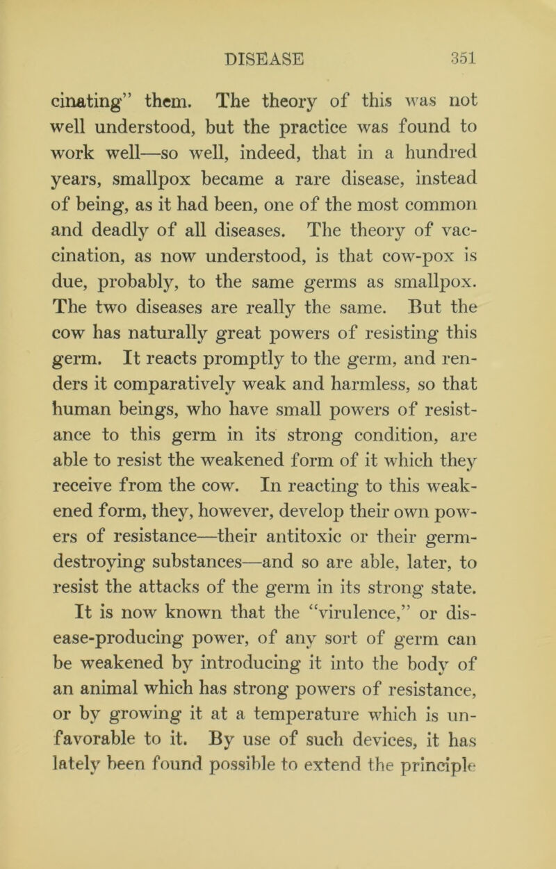 cinating” them. The theory of this was not well understood, but the practice was found to work well—so well, indeed, that in a hundred years, smallpox became a rare disease, instead of being, as it had been, one of the most common and deadly of all diseases. The theory of vac- cination, as now understood, is that cow-pox is due, probably, to the same germs as smallpox. The two diseases are really the same. But the cow has naturally great powers of resisting this germ. It reacts promptly to the germ, and ren- ders it comparatively weak and harmless, so that human beings, who have small powders of resist- ance to this germ in its strong condition, are able to resist the weakened form of it which they receive from the cow. In reacting to this weak- ened form, they, however, develop their own pow- ers of resistance—their antitoxic or their germ- destroying substances—and so are able, later, to resist the attacks of the germ in its strong state. It is now known that the “virulence,” or dis- ease-producing power, of any sort of germ can be weakened by introducing it into the body of an animal which has strong powers of resistance, or by growing it at a temperature which is un- favorable to it. By use of such devices, it has lately been found possible to extend the principle