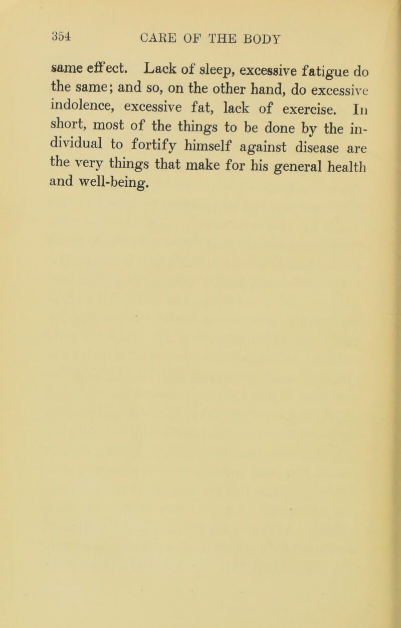 some effect. Lack of sleep, excessive fatigue do the same; and so, on the other hand, do excessive indolence, excessive fat, lack of exercise. In short, most of the things to be done by the in- dividual to fortify himself against disease are the very things that make for his general health and well-being.