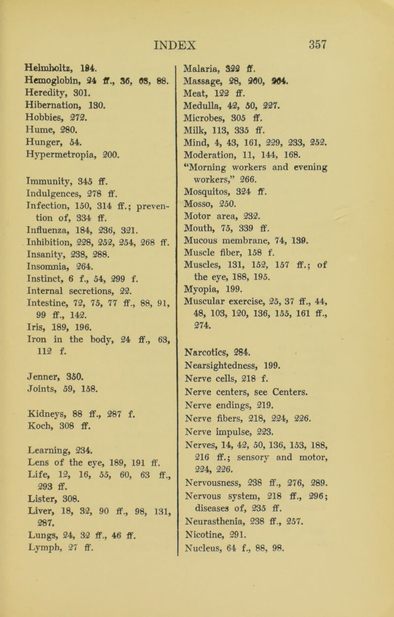 Helmholtz, 184. Hemoglobin, 24 ft., 36, 63, 88. Heredity, 301. Hibernation, 130. Hobbies, 272. Hume, 280. Hunger, 54. Hypermetropia, 200. Immunity, 345 ff. Indulgences, 278 ff. Infection, 150, 314 ff.; preven- tion of, 334 ff. Influenza, 184, 236, 321. Inhibition, 228, 252, 254, 268 ff. Insanity, 238, 288. Insomnia, 264. Instinct, 6 f., 54, 299 f. Internal secretions, 22. Intestine, 72, 75, 77 ff., 88, 91, 99 ff., 142. Iris, 189, 196. Iron in the body, 24 ff., 63, 112 f. Jenner, 350. Joints, 59, 158. Kidneys, 88 ff., 287 f. Koch, 308 ff. Learning, 234. Lens of the eye, 189, 191 ff. Life, 12, 16, 55, 60, 63 ff., 293 ff. Lister, 308. Liver, 18, 32, 90 ff., 98, 131, 287. Lungs, 24, 32 ff., 46 ff. Lymph, 27 ff. Malaria, 322 ff. Massage, 28, 260, 964. Meat, 122 ff. Medulla, 42, 50, 227. Microbes, 305 ff. Milk, 113, 335 ff. Mind, 4, 43, 161, 229, 233, 252. Moderation, 11, 144, 168. “Morning workers and evening workers,” 266. Mosquitos, 324 ff. Mosso, 250. Motor area, 232. Mouth, 75, 339 ff. Mucous membrane, 74, 139. Muscle fiber, 158 f. Muscles, 131, 152, 157 ff.; of the eye, 188, 195. Myopia, 199. Muscular exercise, 25, 37 If., 44, 48, 103, 120, 136, 155, 161 ff., 274. Narcotics, 284. Nearsightedness, 199. Nerve cells, 218 f. Nerve centers, see Centers. Nerve endings, 219. Nerve fibers, 218, 224, 226. Nerve impulse, 223. Nerves, 14, 42, 50, 136, 153, 188, 216 ff.; sensory and motor, 224, 226. Nervousness, 238 ff., 276, 289. Nervous system, 218 ff., 296; diseases of, 235 ff. Neurasthenia, 238 ff., 257. Nicotine, 291. Nucleus, 64 f., 88, 98.