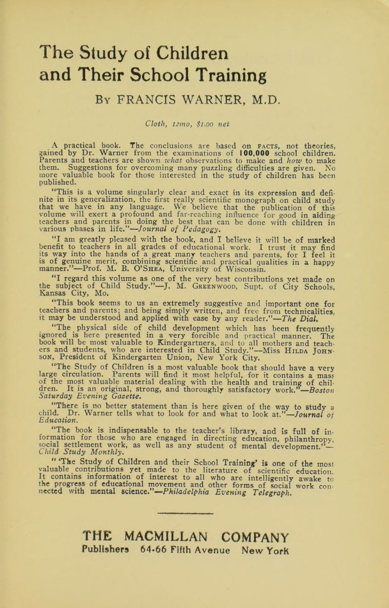 The Study of Children and Their School Training By FRANCIS WARNER, M.D. Cloth, iemo, $1.00 net A practical book. The conclusions are based on facts, not theories, Sained by Dr. Warner from the examinations of 100,000 school children. Parents and teachers are shown ichat observations to make and how to make them. Suggestions for overcoming many puzzling difficulties are given. No more valuable book for those interested in the study of children has been published. “This is a volume singularly clear and exact in its expression and defi- nite in its generalization, the first really scientific monograph on child study that we have in any language. We believe that the publication of this volume will exert a profound and far-reaching influence for good in aiding teachers and parents in doing the best that can be done with children in various phases in life.”—Journal of Pedagogy. “I am greatly pleased with the book, and I believe it will be of marked benefit to teachers in all grades of educational work. I trust it may find its way into the hands of a great many teachers and parents, for I feel it is of genuine merit, combining scientific and practical qualities in a happy manner.”—Prof. M. B. O’Shea, University of Wisconsin. “I regard this volume as one of the very best contributions yet made on the subject of Child Study.”—J. M. Greenwood, Supt. of City Schools, Kansas City, Mo. “This book seems to us an extremely suggestive and important one for teachers and parents; and being simply written, and free from technicalities, it may be understood and applied with ease by any reader.”—The Dial. “The physical side of child development which has been frequently ignored is here presented in a very forcible and practical manner. The book will be most valuable to Kindergartners, and to all mothers and teach- ers and students, who are interested in Child Study.”—Miss Hilda John son, President of Kindergarten Union, New Y'ork City. “The Study of Children is a most valuable book that should have a very large circulation. Parents will find it most helpful, for it contains a mass of the most valuable material dealing with the health and training of chil- dren. It is an original, strong, and thoroughly satisfactory work.— Boston Saturday Evening Gasette. “There is no better statement than is here given of the way to study a child. Dr. Warner tells what to look for and what to look at.”—Journal or Education. “The book is indispensable to the teacher’s library, and is full of in- formation for those who are engaged in directing education, philanthropy, social settlement work, as well as any student of mental development.”— Child Study Monthly. “ ‘The Study of Children and their School Training’ is one of the rnosi valuable contributions yet made to the literature of scientific education It contains information of interest to all who are intelligently awake to the progress of educational movement and other forms of social work con- nected with mental science.”—Philadelphia Evening Telegraph. THE MACMILLAN COMPANY