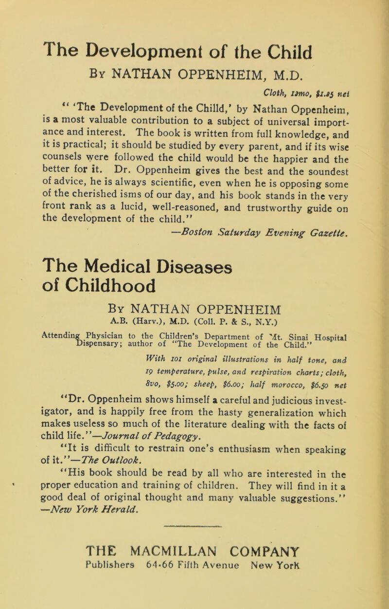 The Development of the Child By NATHAN OPPENHEIM, M.D. Cloth, itmo, ti.is net “ ‘The Development of the Chilld/ by Nathan Oppenheim, is a most valuable contribution to a subject of universal import- ance and interest. The book is written from full knowledge, and it is practical; it should be studied by every parent, and if its wise counsels were followed the child would be the happier and the better for it. Dr. Oppenheim gives the best and the soundest of advice, he is always scientific, even when he is opposing some of the cherished isms of our day, and his book stands in the very front rank as a lucid, well-reasoned, and trustworthy guide on the development of the child.” —Boston Saturday Evening Gazette. The Medical Diseases of Childhood By NATHAN OPPENHEIM A.B. (Harv.), M.D. (Coll. P. & S., N.Y.) Attending Physician to the Children's Department of Mt. Sinai Hospital Dispensary; author of “The Development of the Child.” With 101 original illustrations in half tone, and 19 temperature, pulse, and respiration charts; cloth, 8vo, $5.00; sheep, $6.00; half morocco, $6.50 net “Dr. Oppenheim shows himself a careful and judicious invest- igator, and is happily free from the hasty generalization which makes useless so much of the literature dealing with the facts of child life.”—Journal of Pedagogy. “It is difficult to restrain one’s enthusiasm when speaking of it.”—The Outlook. “His book should be read by all who are interested in the proper education and training of children. They will find in it a good deal of original thought and many valuable suggestions.” —New York Herald. THE MACMILLAN COMPANY